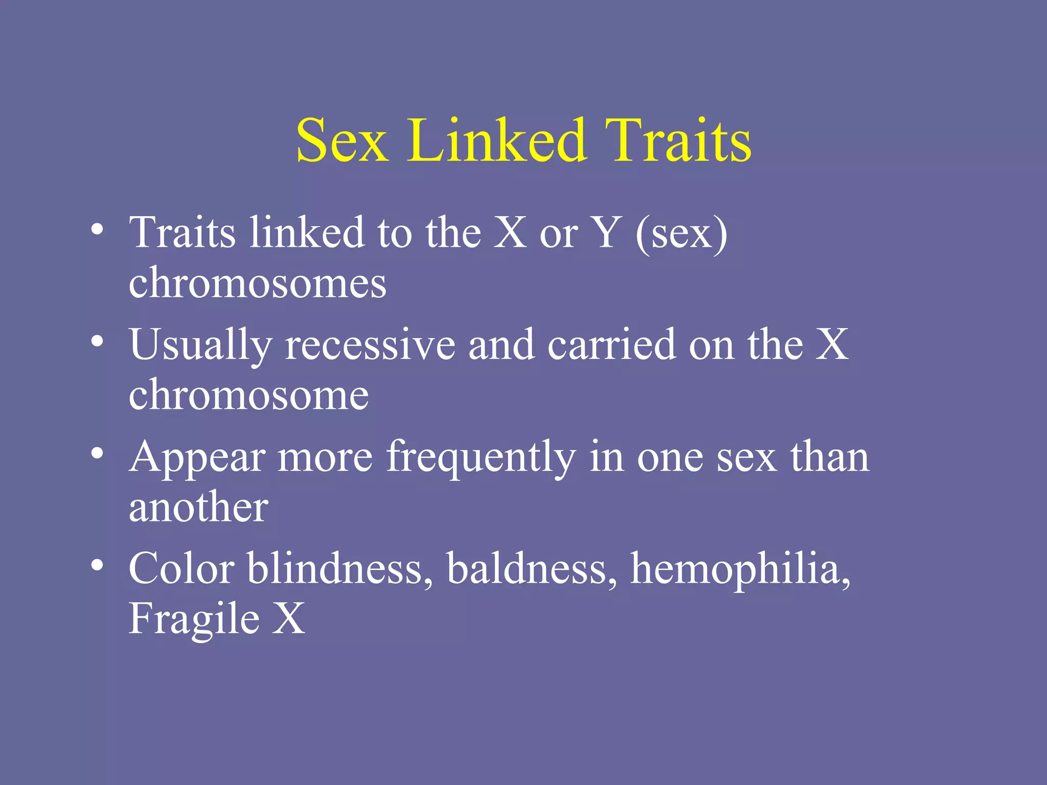 Sex Linked Traits Traits linked to the X or Y (sex) chromosomes Usually recessive and carried on the X chromosome Appear more frequently in one sex than another Color blindness, baldness, hemophilia, Fragile X 