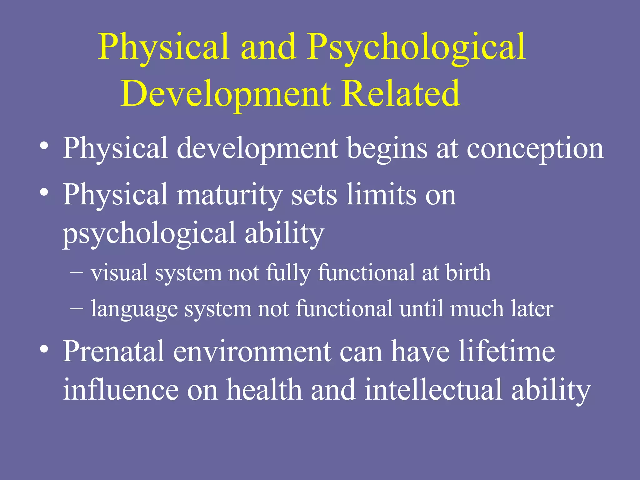 Physical and Psychological Development Related Physical development begins at conception Physical maturity sets limits on psychological ability visual system not fully functional at birth language system not functional until much later Prenatal environment can have lifetime influence on health and intellectual ability 