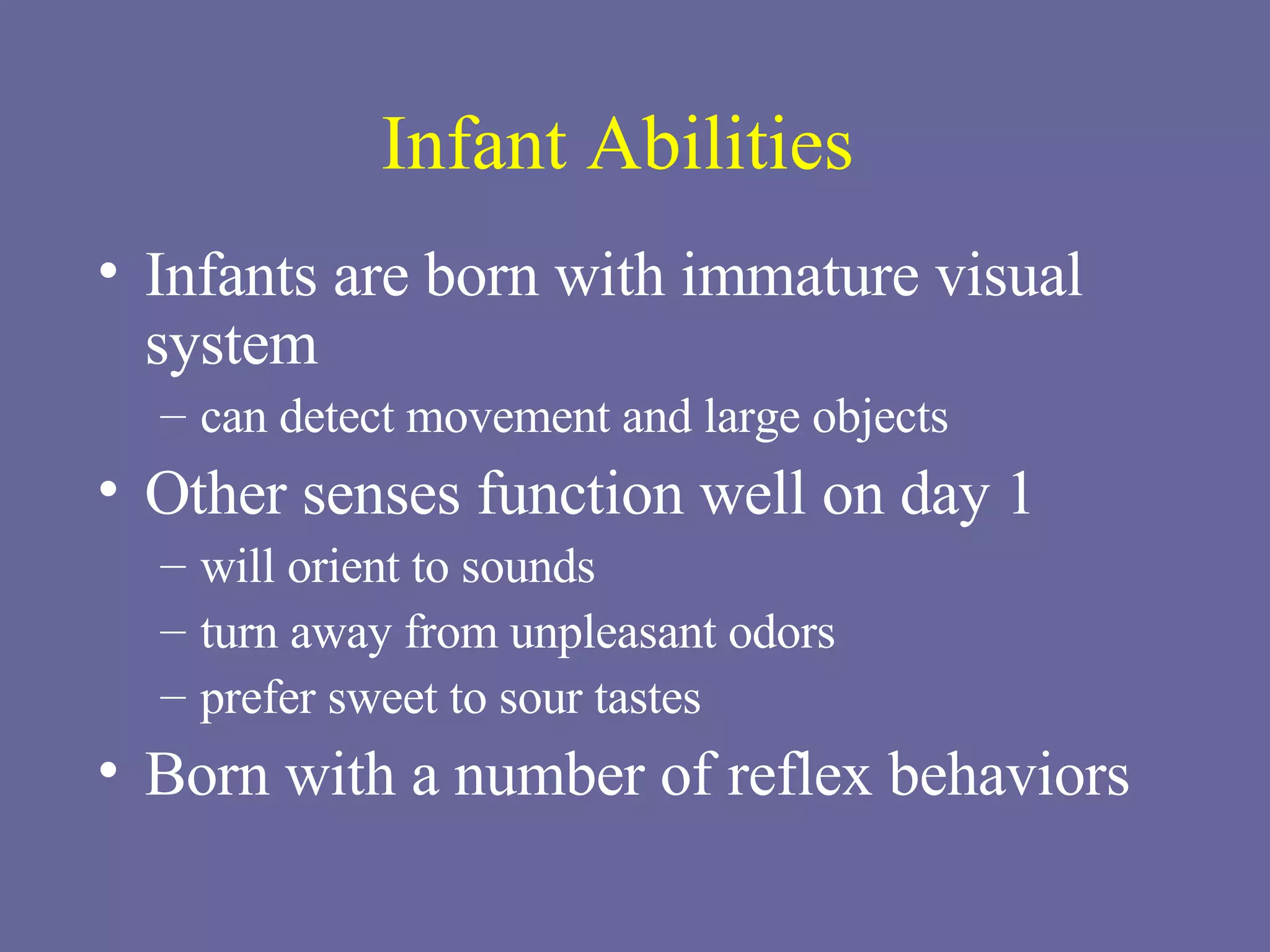 Infant Abilities Infants are born with immature visual system can detect movement and large objects Other senses function well on day 1 will orient to sounds turn away from unpleasant odors prefer sweet to sour tastes Born with a number of reflex behaviors 