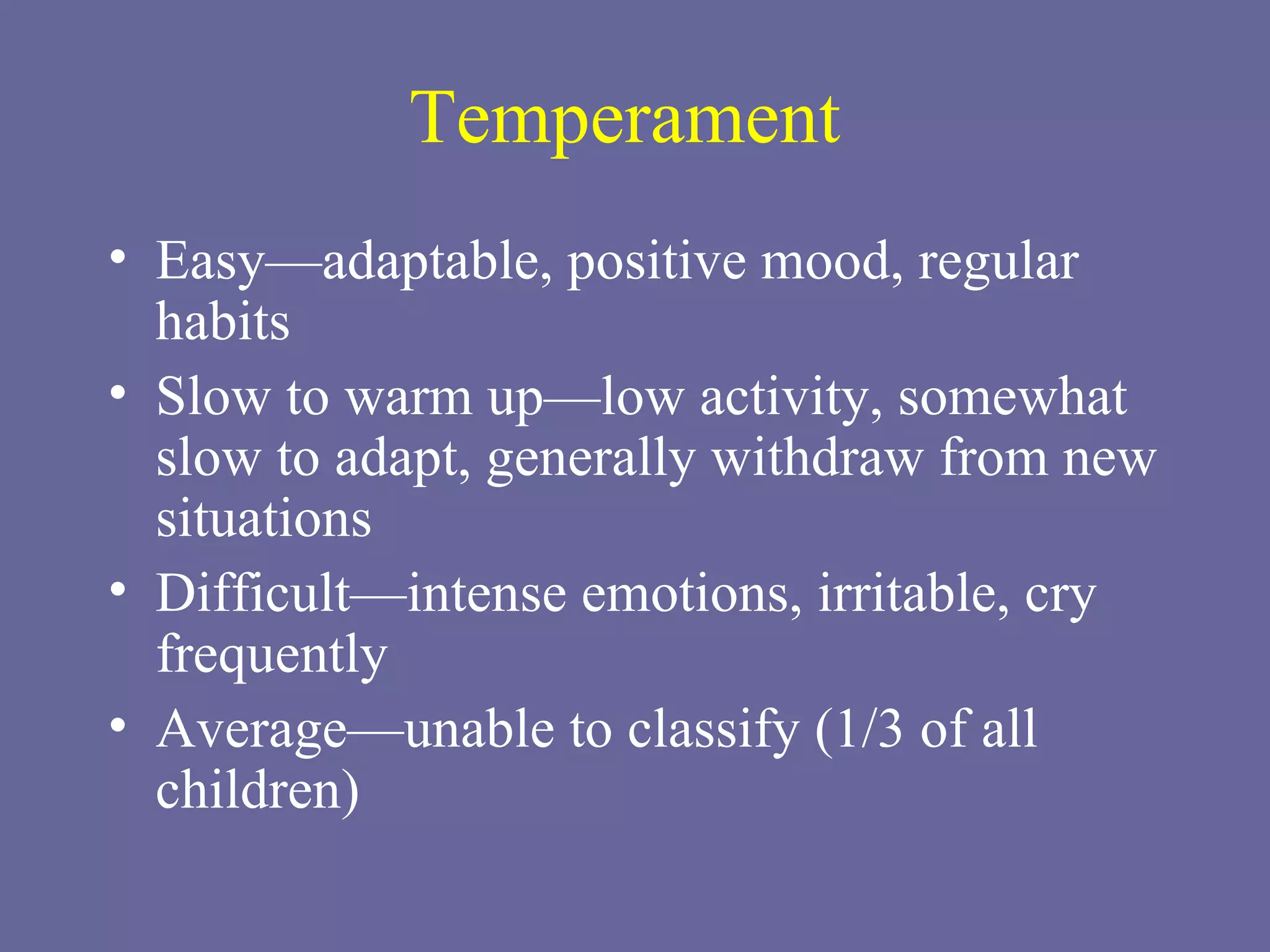 Temperament Easy—adaptable, positive mood, regular habits Slow to warm up—low activity, somewhat slow to adapt, generally withdraw from new situations Difficult—intense emotions, irritable, cry frequently Average—unable to classify (1/3 of all children) 