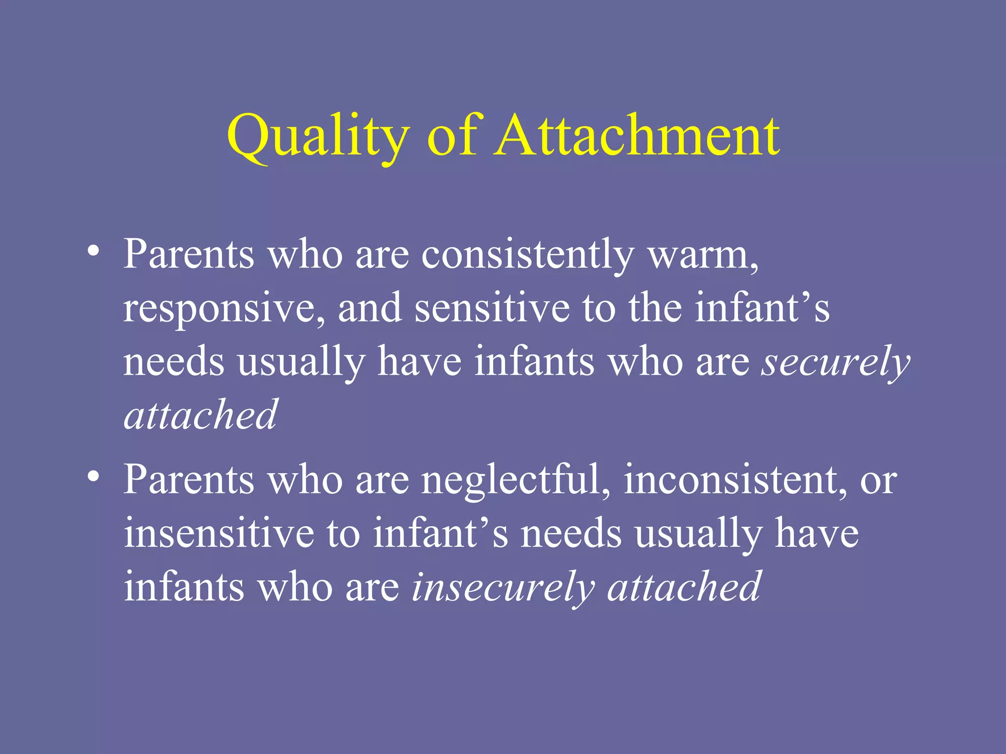 Quality of Attachment Parents who are consistently warm, responsive, and sensitive to the infant’s needs usually have infants who are  securely attached Parents who are neglectful, inconsistent, or insensitive to infant’s needs usually have infants who are  insecurely attached 