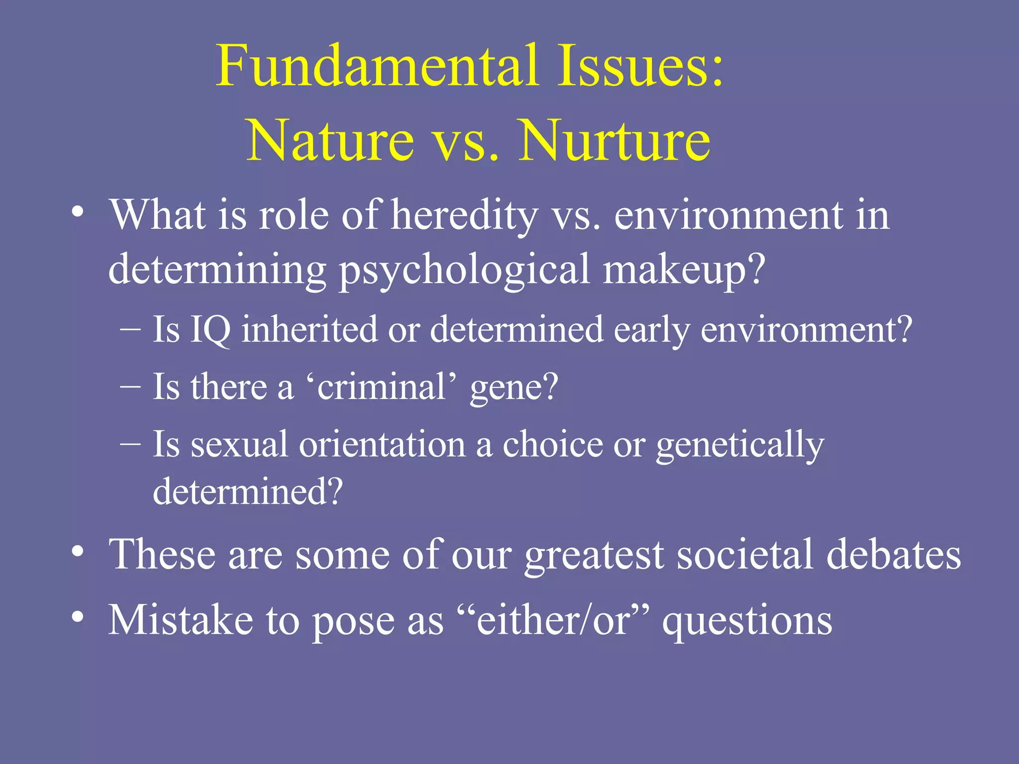 Fundamental Issues:  Nature vs. Nurture What is role of heredity vs. environment in determining psychological makeup? Is IQ inherited or determined early environment? Is there a ‘criminal’ gene? Is sexual orientation a choice or genetically determined? These are some of our greatest societal debates Mistake to pose as “either/or” questions 