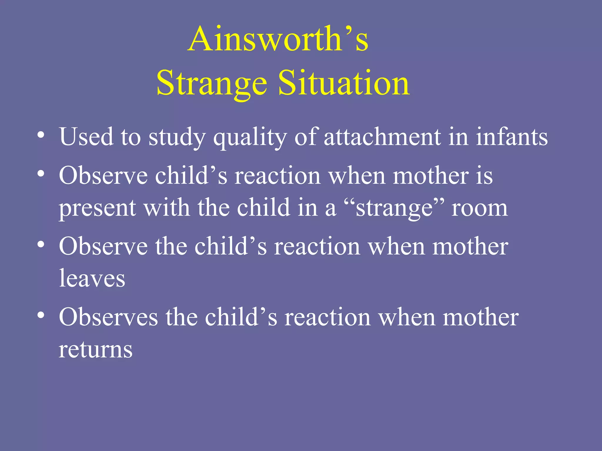 Ainsworth’s  Strange Situation Used to study quality of attachment in infants Observe child’s reaction when mother is present with the child in a “strange” room Observe the child’s reaction when mother leaves Observes the child’s reaction when mother returns 