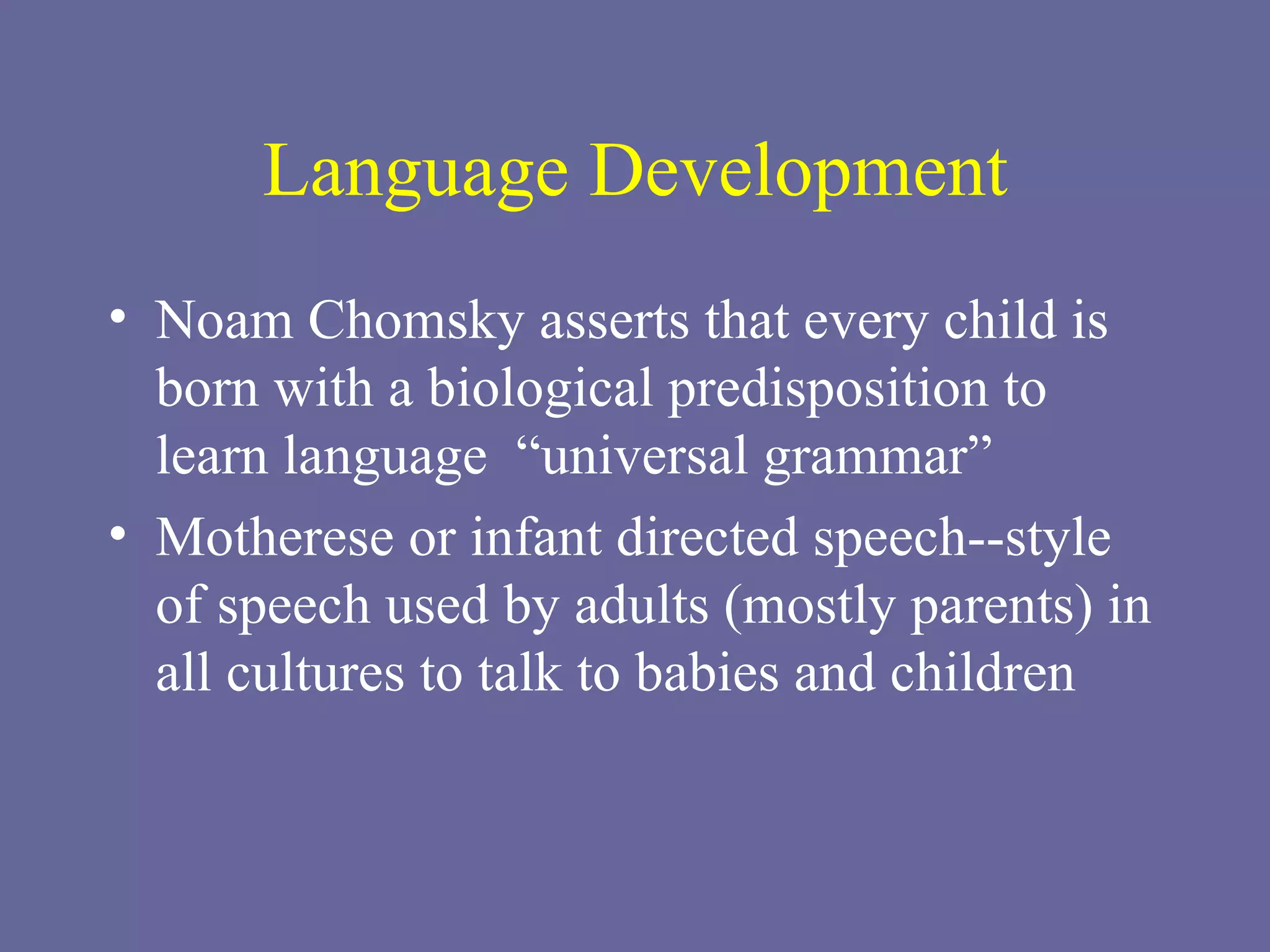 Language Development Noam Chomsky asserts that every child is born with a biological predisposition to learn language  “universal grammar” Motherese or infant directed speech--style of speech used by adults (mostly parents) in all cultures to talk to babies and children 