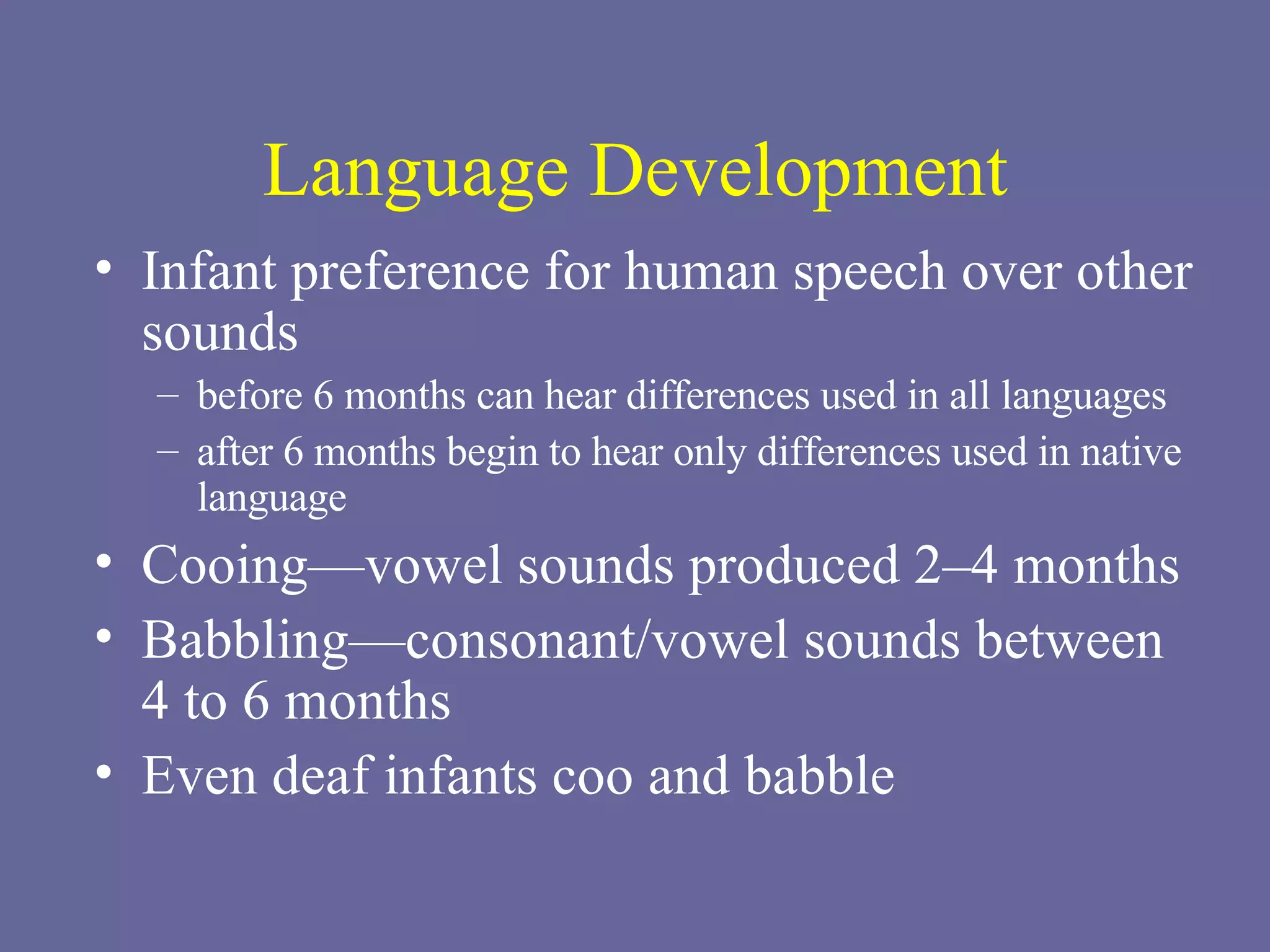 Language Development Infant preference for human speech over other sounds before 6 months can hear differences used in all languages after 6 months begin to hear only differences used in native language Cooing—vowel sounds produced 2–4 months Babbling—consonant/vowel sounds between  4 to 6 months Even deaf infants coo and babble 