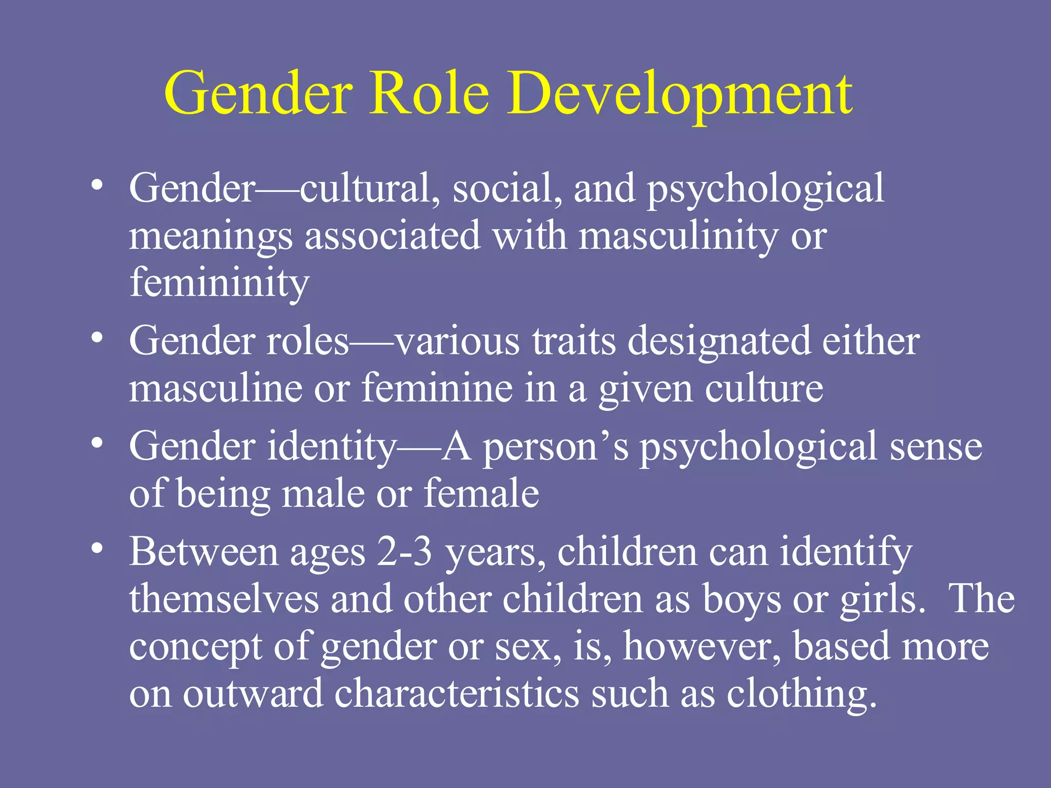 Gender Role Development Gender—cultural, social, and psychological meanings associated with masculinity or femininity Gender roles—various traits designated either masculine or feminine in a given culture Gender identity—A person’s psychological sense of being male or female Between ages 2-3 years, children can identify themselves and other children as boys or girls.  The concept of gender or sex, is, however, based more on outward characteristics such as clothing. 