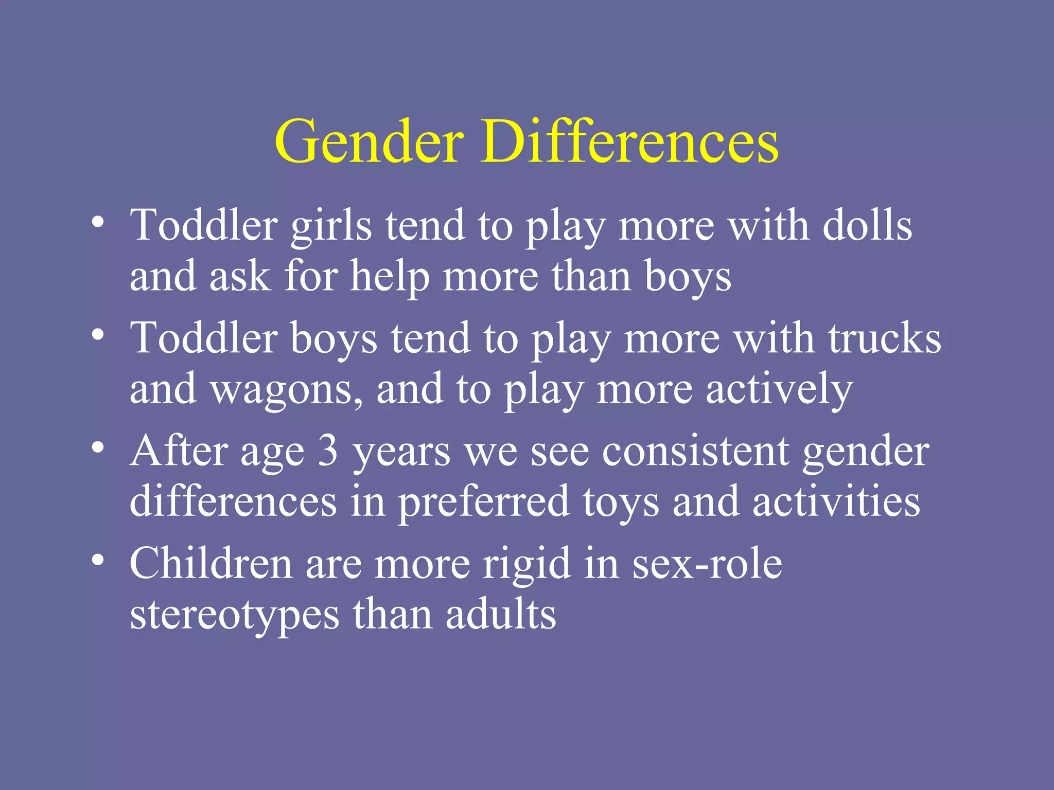 Gender Differences Toddler girls tend to play more with dolls and ask for help more than boys Toddler boys tend to play more with trucks and wagons, and to play more actively After age 3 years we see consistent gender differences in preferred toys and activities Children are more rigid in sex-role stereotypes than adults 