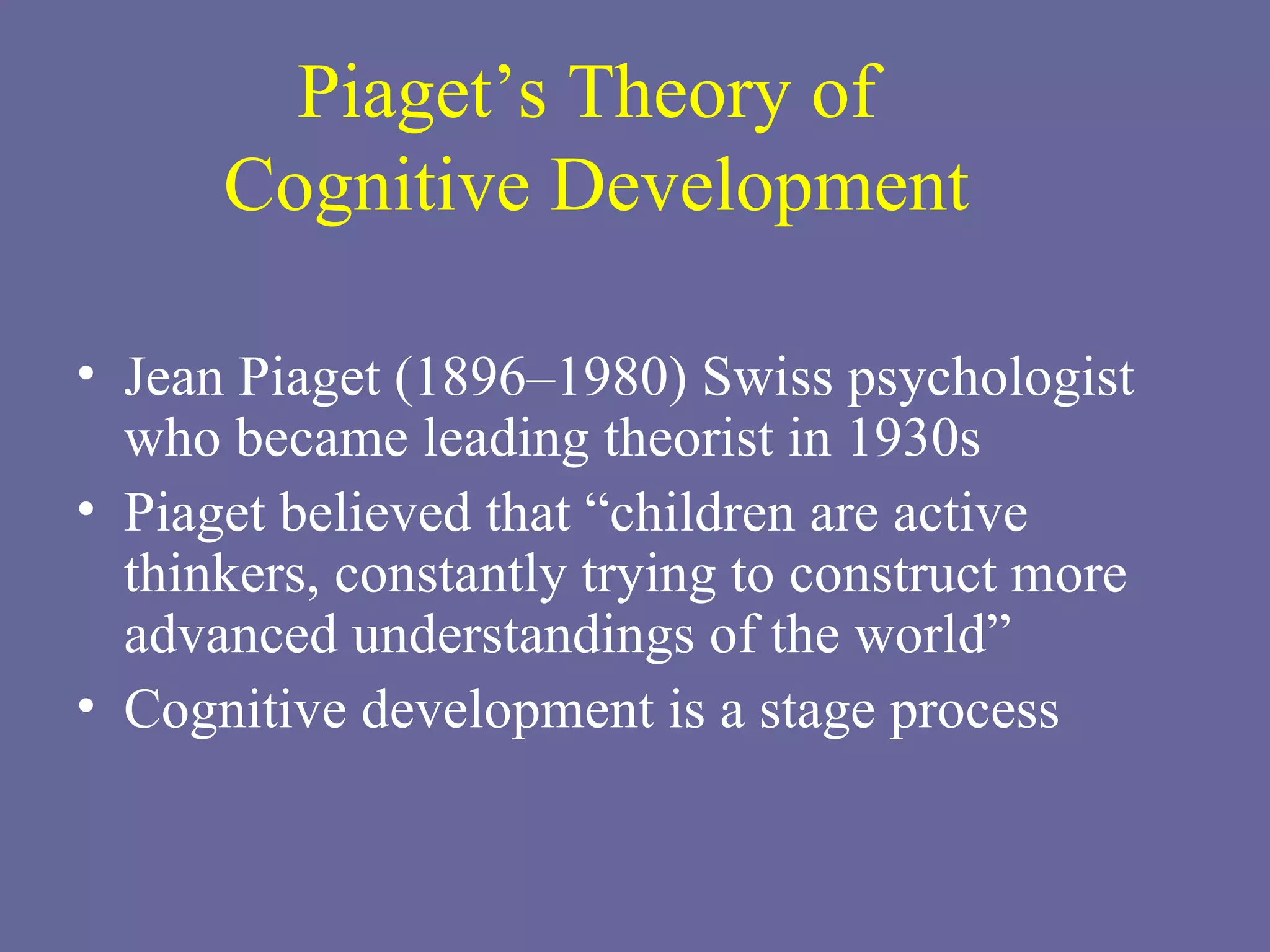 Piaget’s Theory of  Cognitive Development Jean Piaget (1896–1980) Swiss psychologist who became leading theorist in 1930s Piaget believed that “children are active thinkers, constantly trying to construct more advanced understandings of the world” Cognitive development is a stage process 