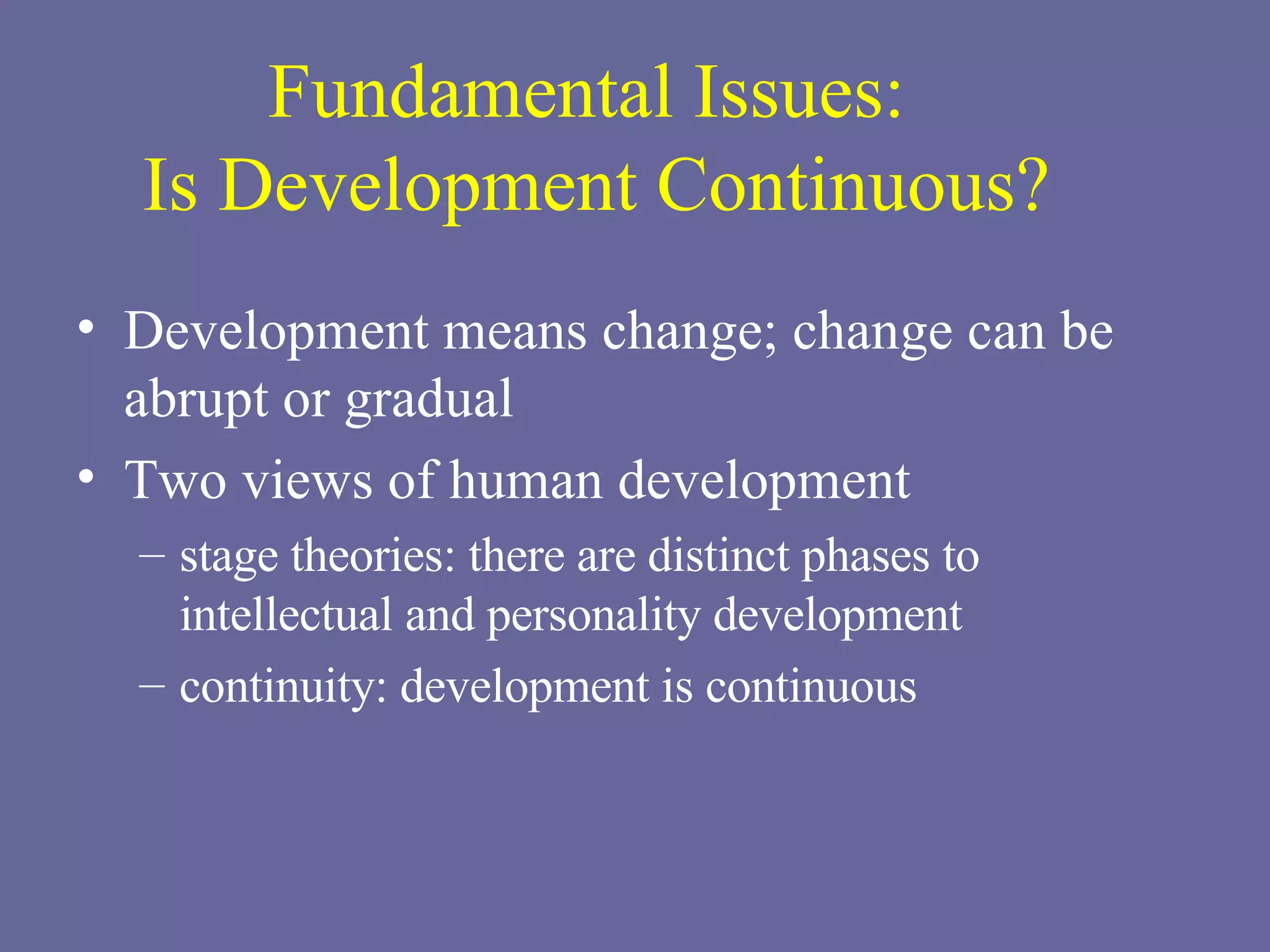 Fundamental Issues:  Is Development Continuous? Development means change; change can be abrupt or gradual Two views of human development stage theories: there are distinct phases to intellectual and personality development continuity: development is continuous 