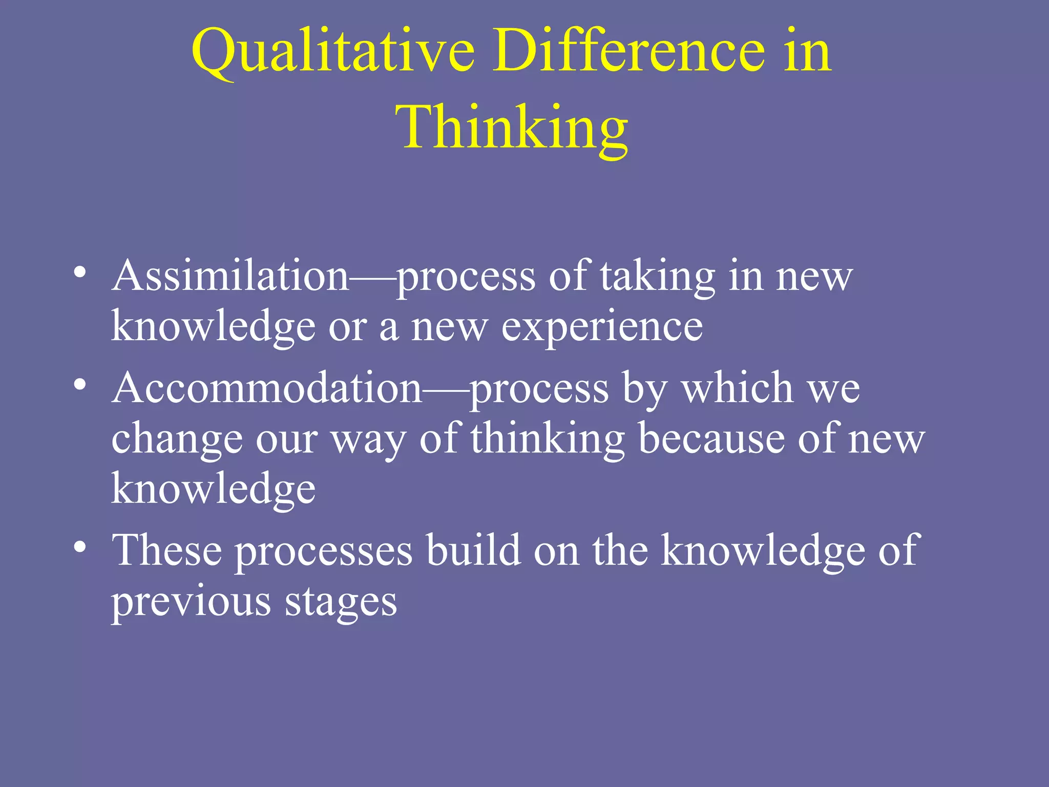 Qualitative Difference in Thinking Assimilation—process of taking in new knowledge or a new experience  Accommodation—process by which we change our way of thinking because of new knowledge These processes build on the knowledge of previous stages 