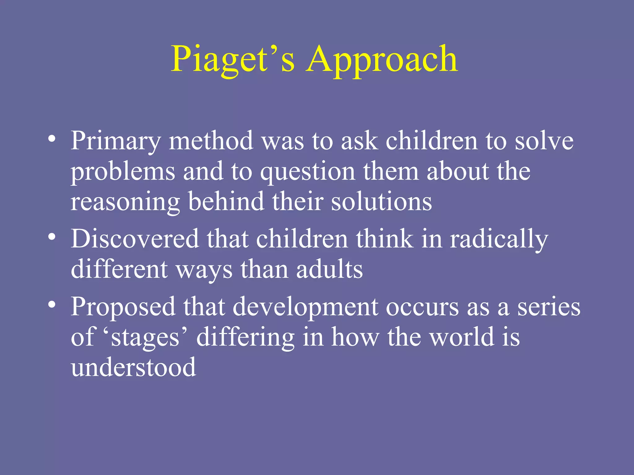 Piaget’s Approach Primary method was to ask children to solve problems and to question them about the reasoning behind their solutions Discovered that children think in radically different ways than adults Proposed that development occurs as a series of ‘stages’ differing in how the world is understood 