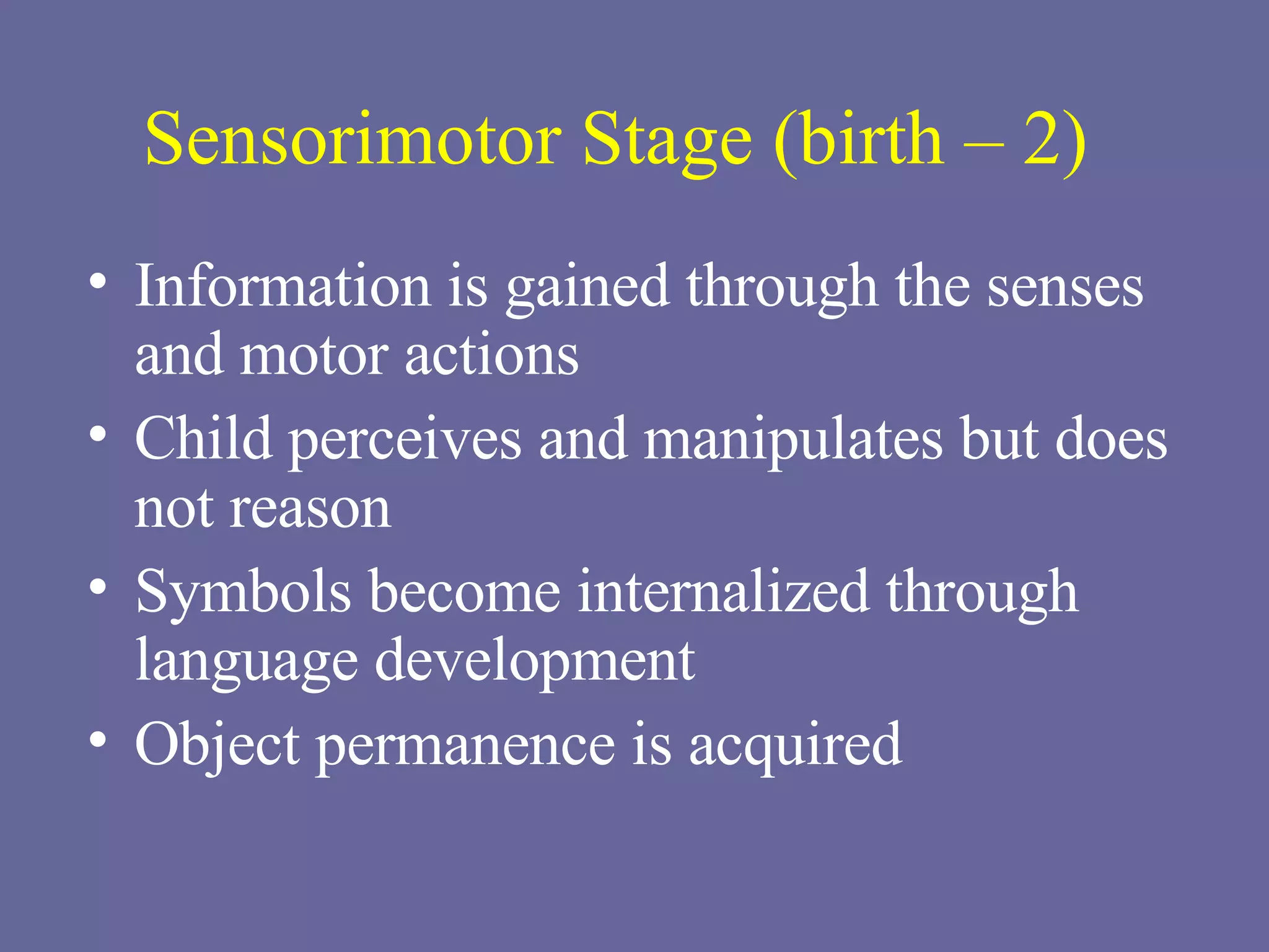 Sensorimotor Stage (birth – 2) Information is gained through the senses and motor actions Child perceives and manipulates but does not reason Symbols become internalized through language development Object permanence is acquired 