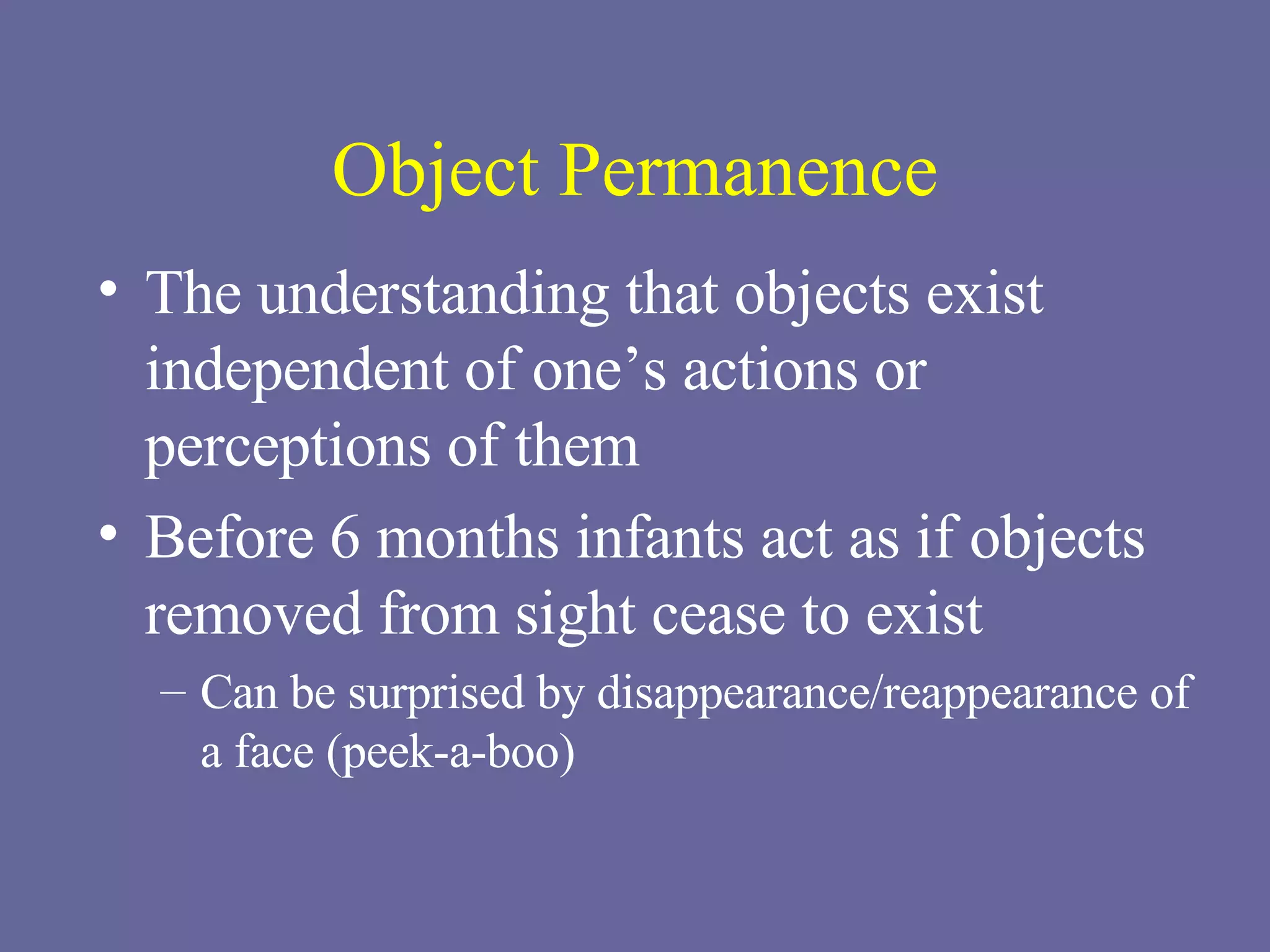 Object Permanence The understanding that objects exist independent of one’s actions or perceptions of them Before 6 months infants act as if objects removed from sight cease to exist Can be surprised by disappearance/reappearance of a face (peek-a-boo) 