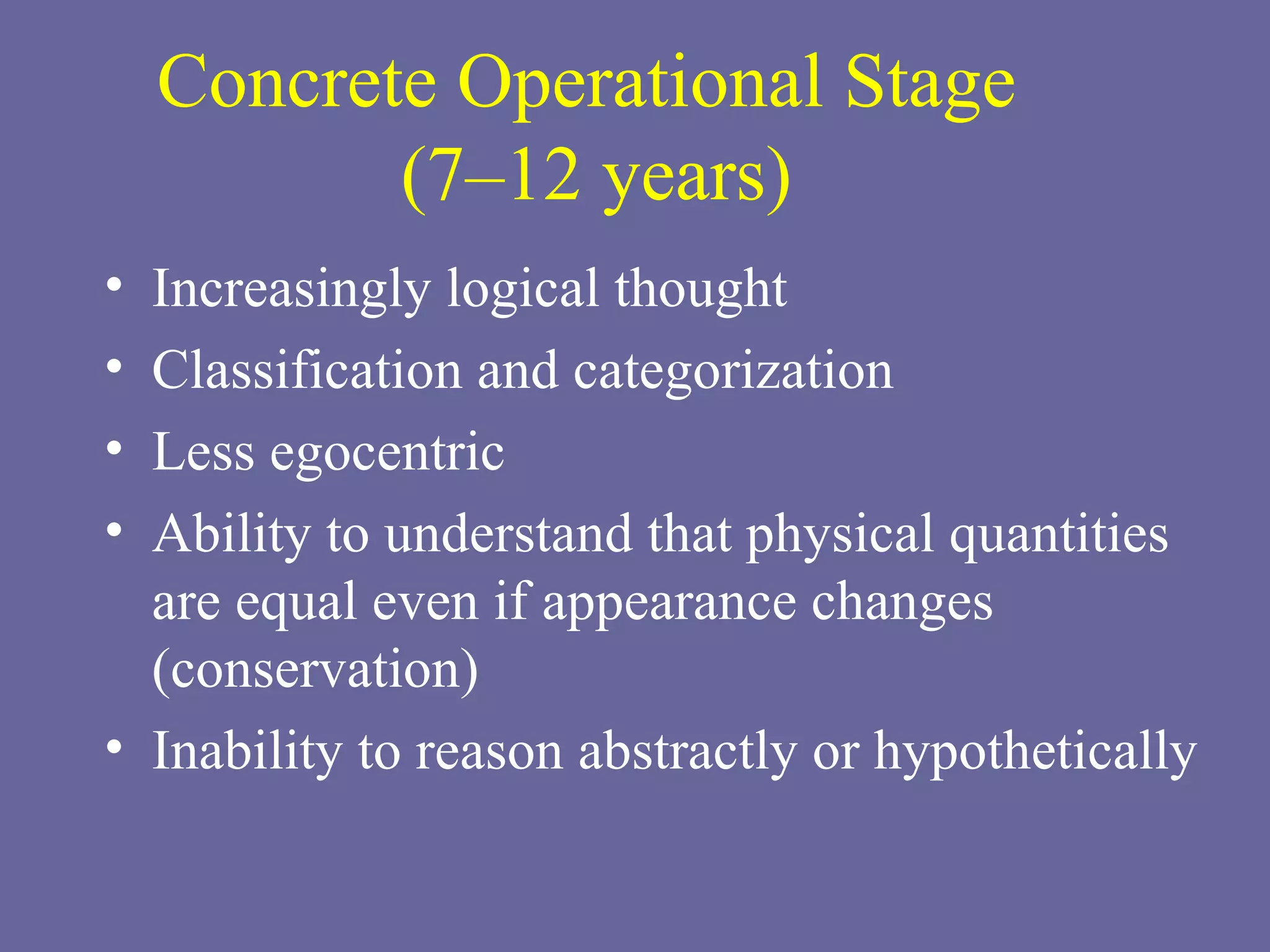 Concrete Operational Stage  (7–12 years) Increasingly logical thought Classification and categorization Less egocentric Ability to understand that physical quantities are equal even if appearance changes (conservation)  Inability to reason abstractly or hypothetically 
