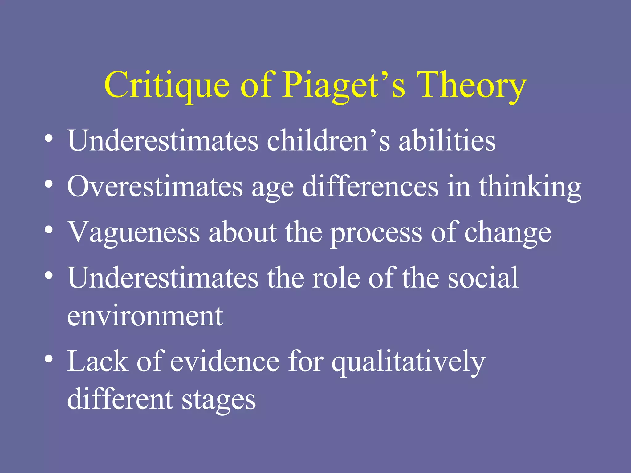 Critique of Piaget’s Theory Underestimates children’s abilities Overestimates age differences in thinking Vagueness about the process of change Underestimates the role of the social environment Lack of evidence for qualitatively different stages 