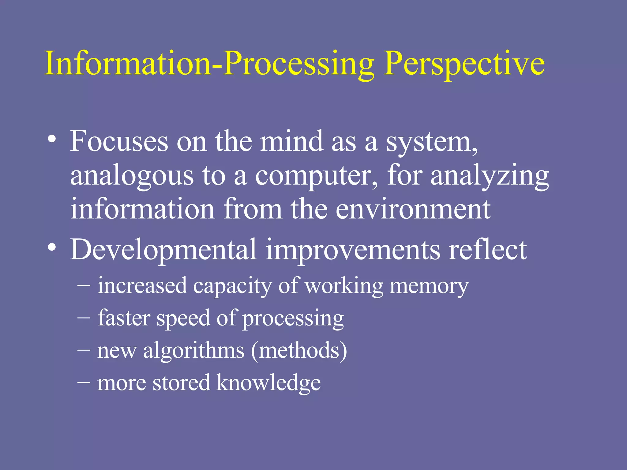 Information-Processing Perspective Focuses on the mind as a system, analogous to a computer, for analyzing information from the environment Developmental improvements reflect   increased capacity of working memory faster speed of processing new algorithms (methods) more stored knowledge 
