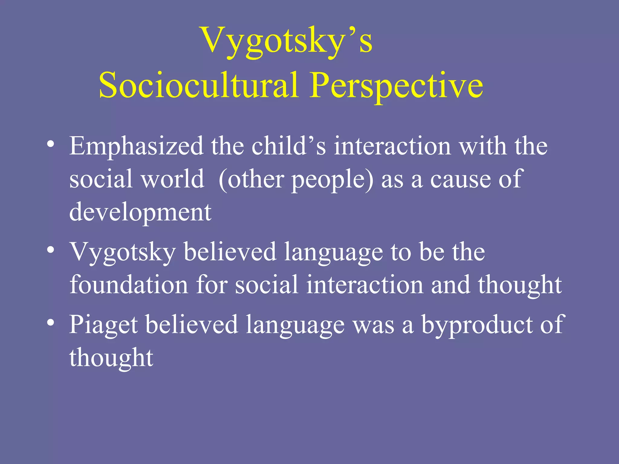 Vygotsky’s  Sociocultural Perspective Emphasized the child’s interaction with the social world  (other people) as a cause of development Vygotsky believed language to be the foundation for social interaction and thought Piaget believed language was a byproduct of thought 