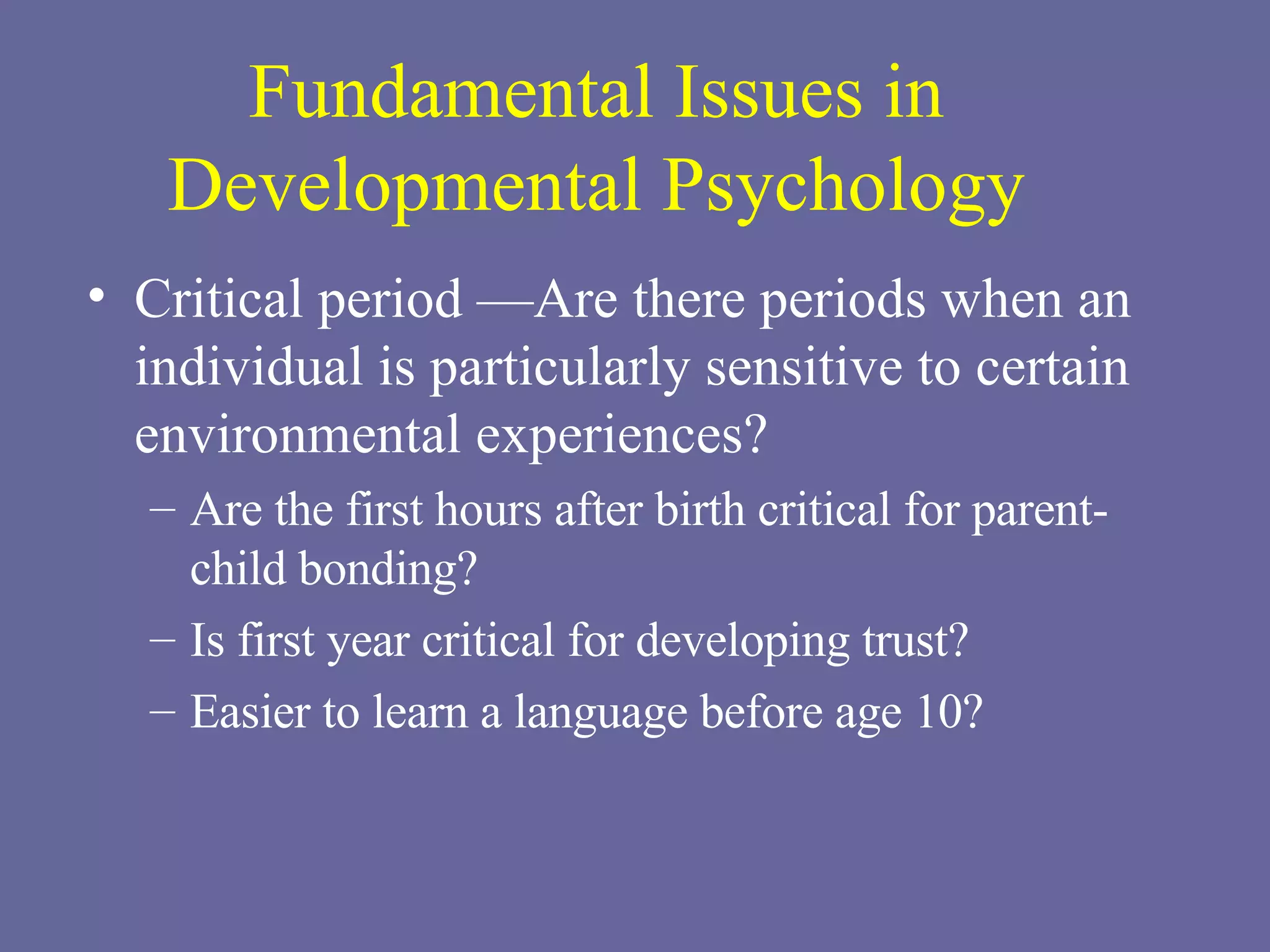 Fundamental Issues in Developmental Psychology Critical period —Are there periods when an individual is particularly sensitive to certain environmental experiences? Are the first hours after birth critical for parent-child bonding? Is first year critical for developing trust? Easier to learn a language before age 10? 