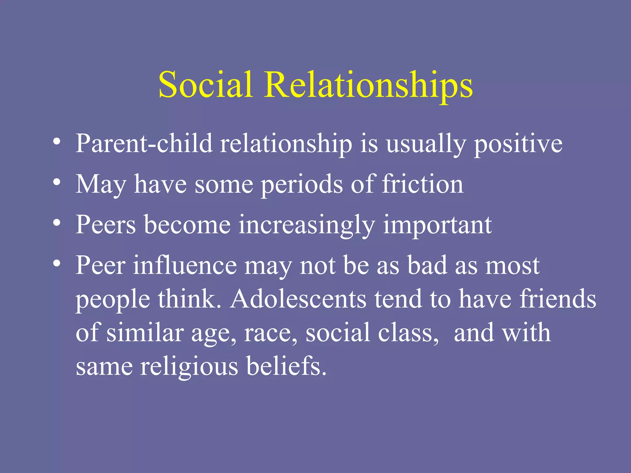 Social Relationships Parent-child relationship is usually positive  May have some periods of friction Peers become increasingly important Peer influence may not be as bad as most people think. Adolescents tend to have friends of similar age, race, social class,  and with same religious beliefs.  