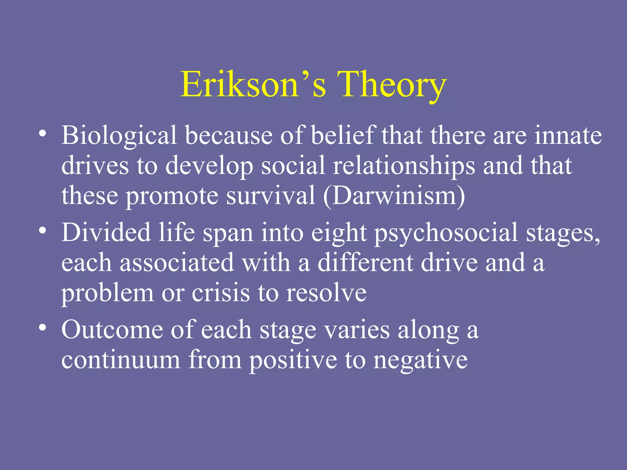 Erikson’s Theory Biological because of belief that there are innate drives to develop social relationships and that these promote survival (Darwinism) Divided life span into eight psychosocial stages, each associated with a different drive and a problem or crisis to resolve Outcome of each stage varies along a continuum from positive to negative 