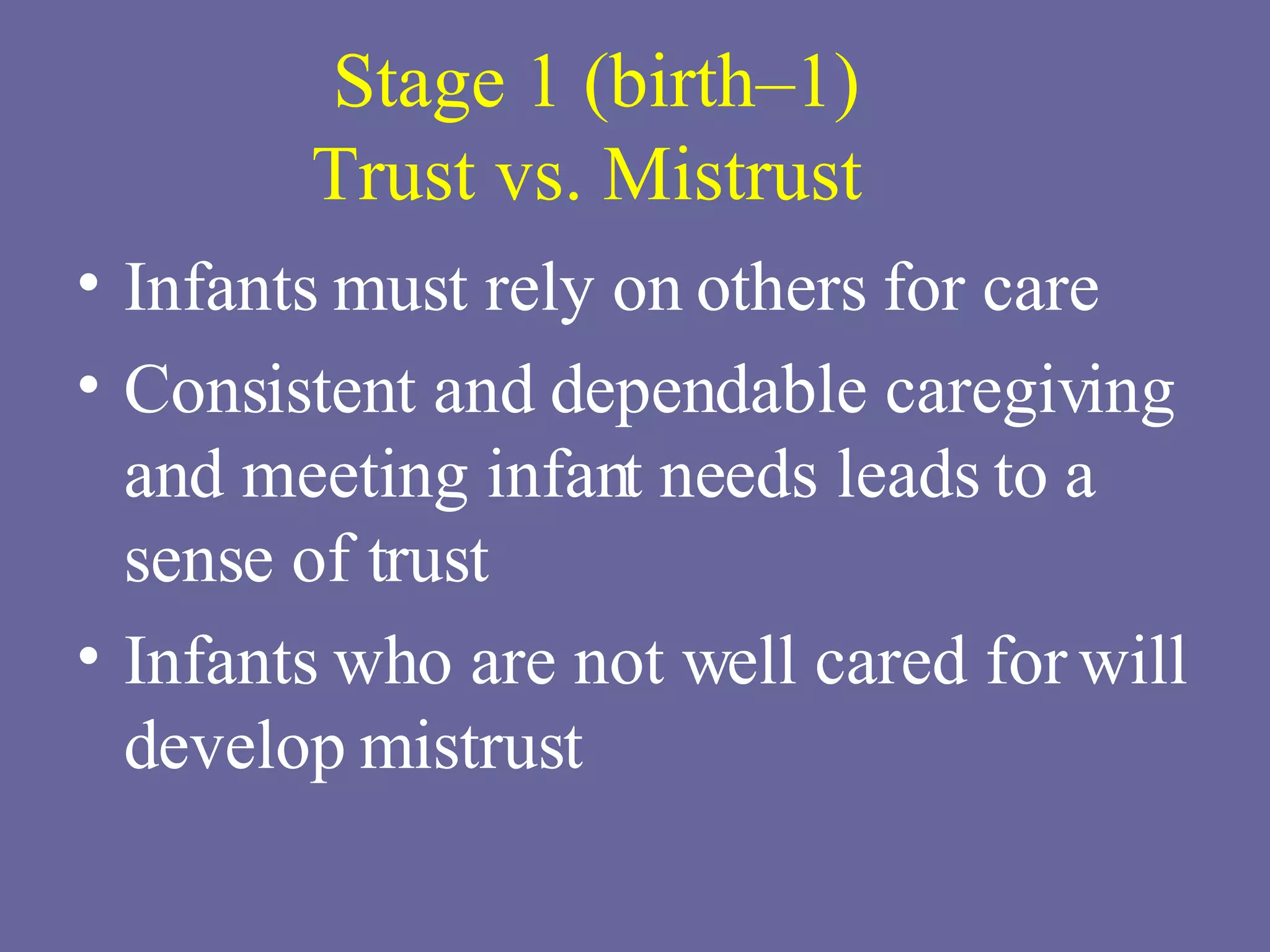 Stage 1 (birth–1) Trust vs. Mistrust  Infants must rely on others for care Consistent and dependable caregiving and meeting infant needs leads to a sense of trust Infants who are not well cared for will develop mistrust 