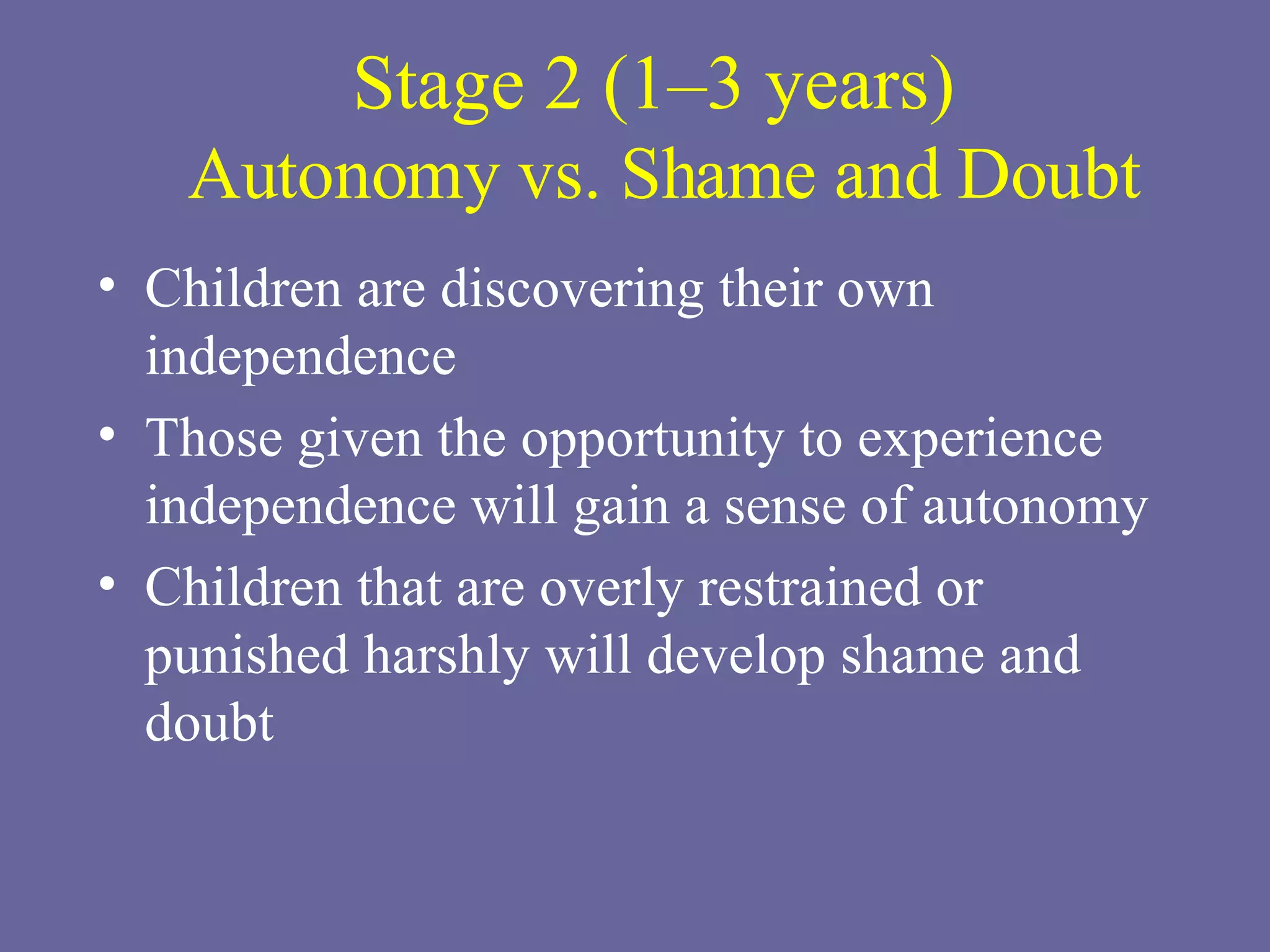 Stage 2 (1–3 years)  Autonomy vs. Shame and Doubt Children are discovering their own independence Those given the opportunity to experience independence will gain a sense of autonomy Children that are overly restrained or punished harshly will develop shame and doubt 