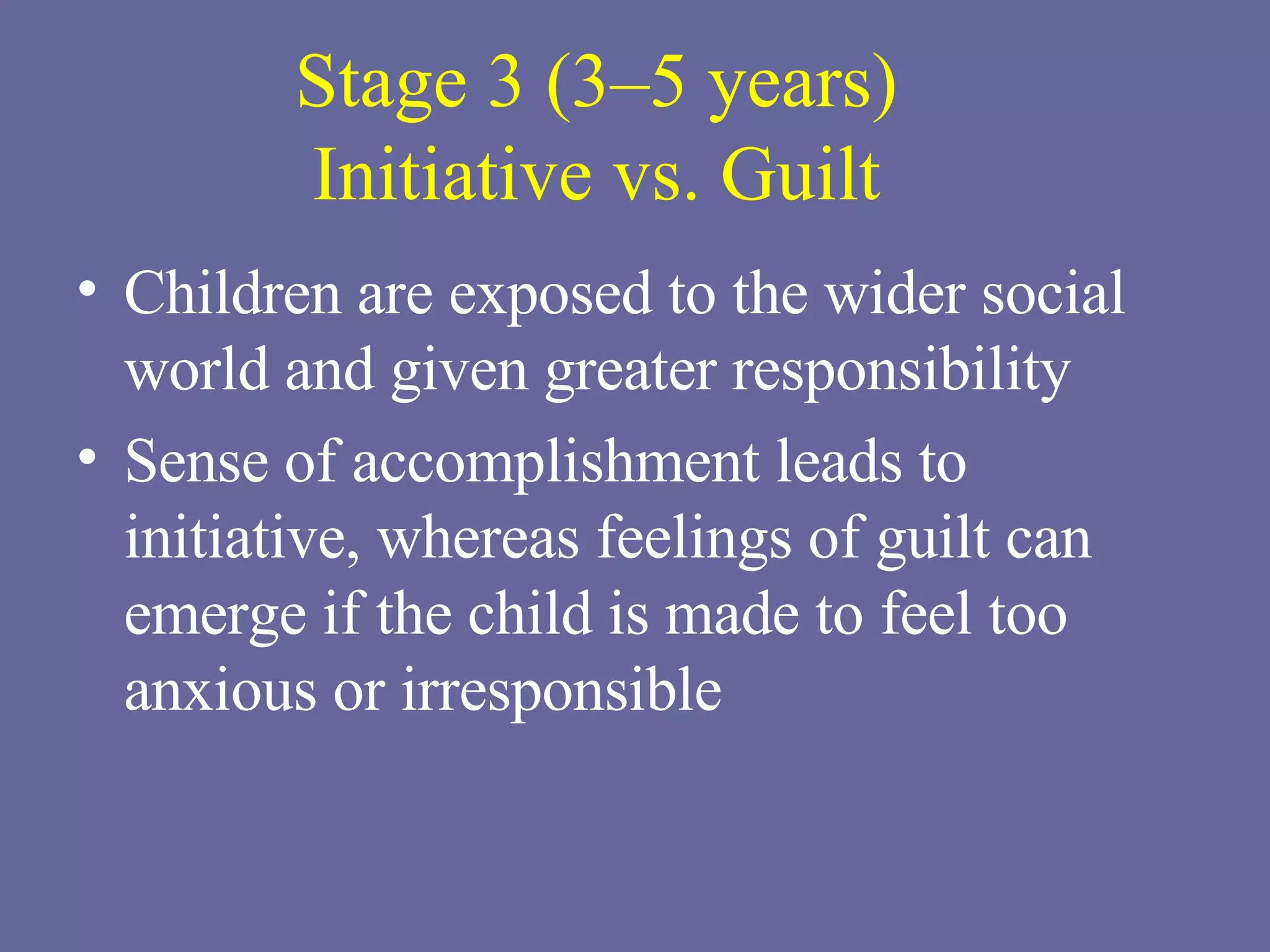 Stage 3 (3–5 years) Initiative vs. Guilt Children are exposed to the wider social world and given greater responsibility Sense of accomplishment leads to initiative, whereas feelings of guilt can emerge if the child is made to feel too anxious or irresponsible 
