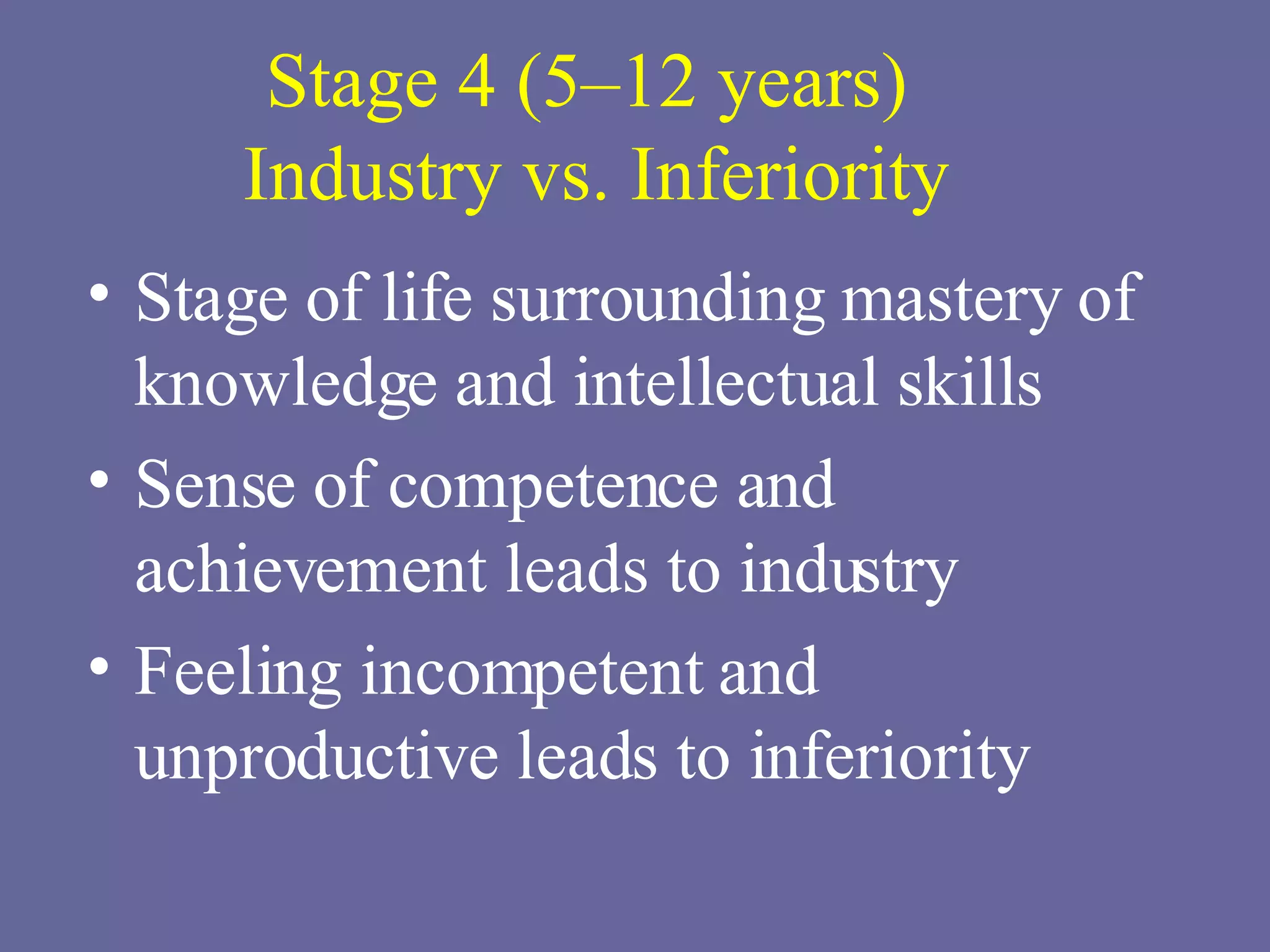 Stage 4 (5–12 years)  Industry vs. Inferiority Stage of life surrounding mastery of knowledge and intellectual skills Sense of competence and achievement leads to industry Feeling incompetent and unproductive leads to inferiority 