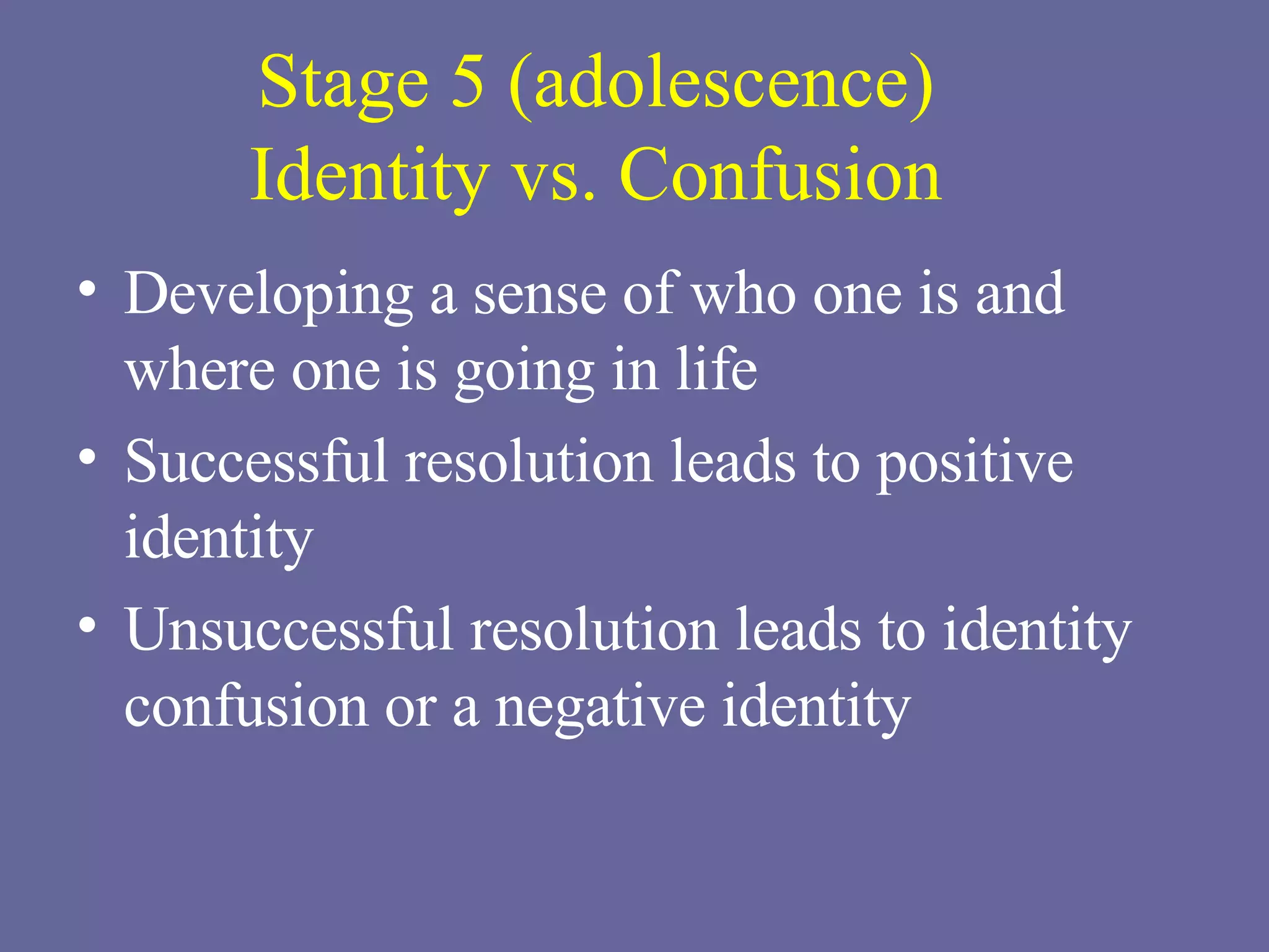 Stage 5 (adolescence) Identity vs. Confusion Developing a sense of who one is and where one is going in life Successful resolution leads to positive identity Unsuccessful resolution leads to identity confusion or a negative identity 