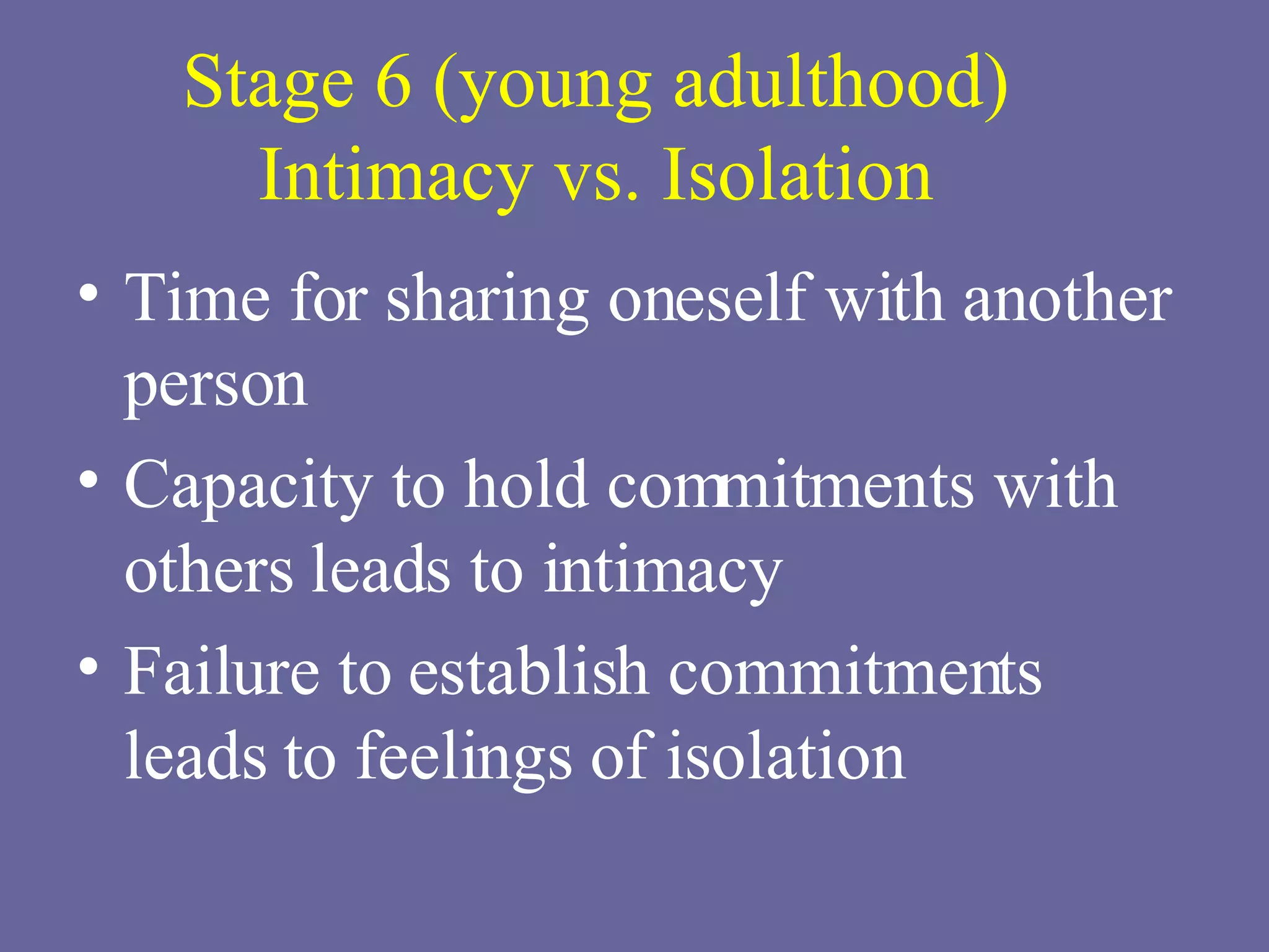 Stage 6 (young adulthood) Intimacy vs. Isolation Time for sharing oneself with another person Capacity to hold commitments with others leads to intimacy Failure to establish commitments leads to feelings of isolation 
