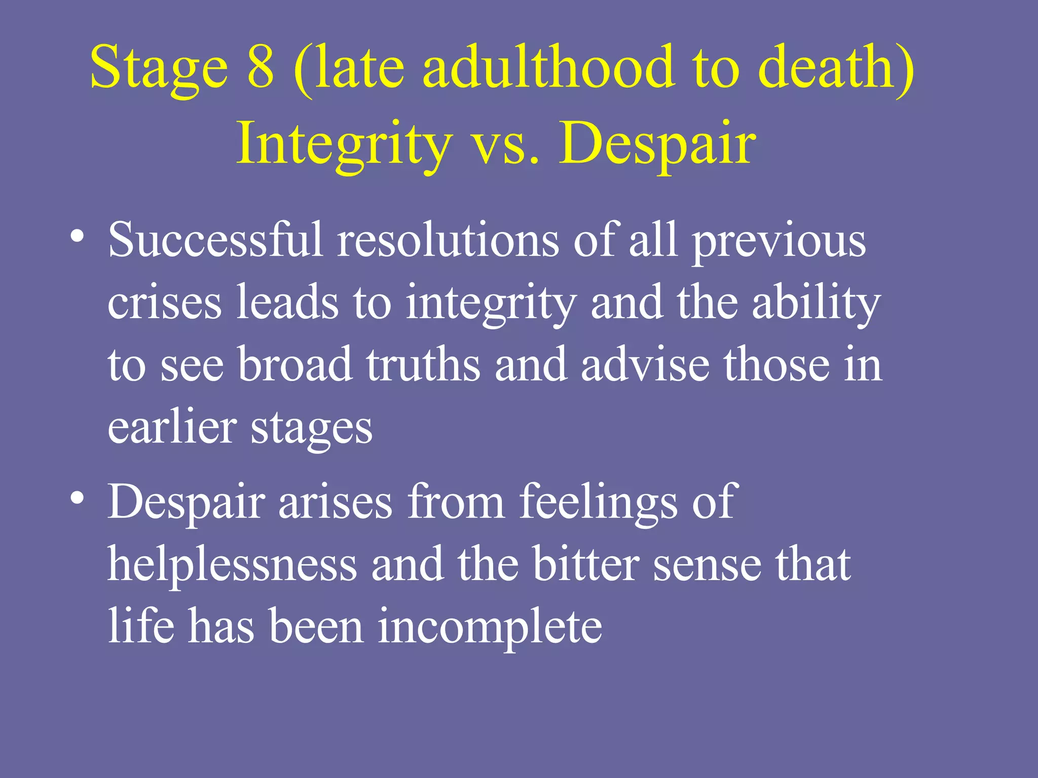 Stage 8 (late adulthood to death) Integrity vs. Despair   Successful resolutions of all previous crises leads to integrity and the ability  to see broad truths and advise those in earlier stages Despair arises from feelings of helplessness and the bitter sense that  life has been incomplete 
