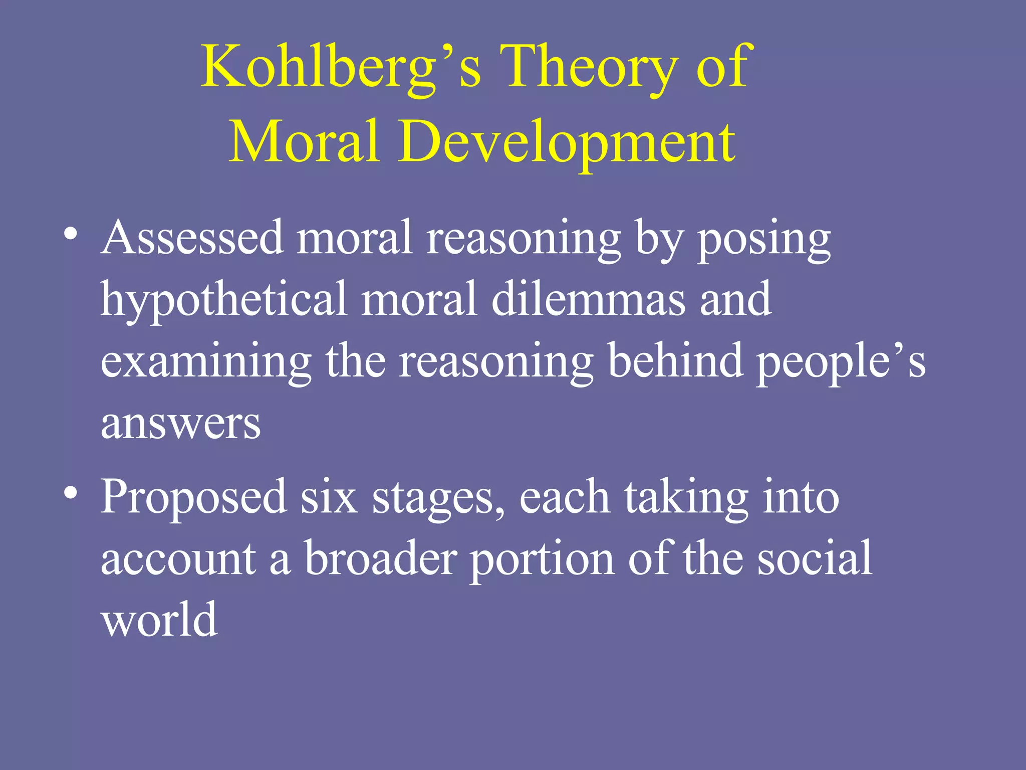 Kohlberg’s Theory of  Moral Development Assessed moral reasoning by posing hypothetical moral dilemmas and examining the reasoning behind people’s answers Proposed six stages, each taking into account a broader portion of the social world 