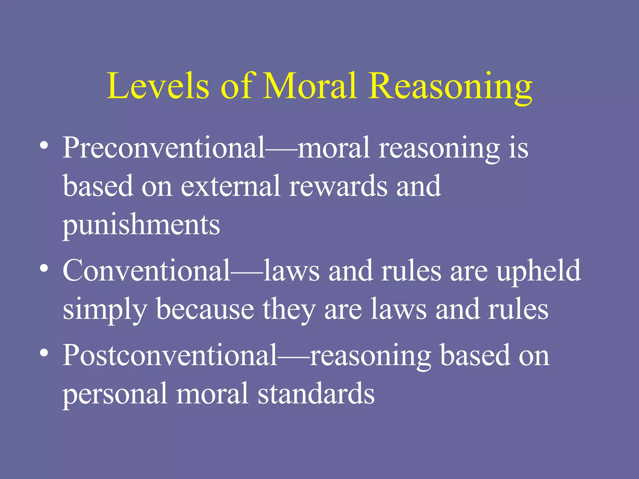 Levels of Moral Reasoning Preconventional—moral reasoning is based on external rewards and punishments Conventional—laws and rules are upheld simply because they are laws and rules Postconventional—reasoning based on personal moral standards 