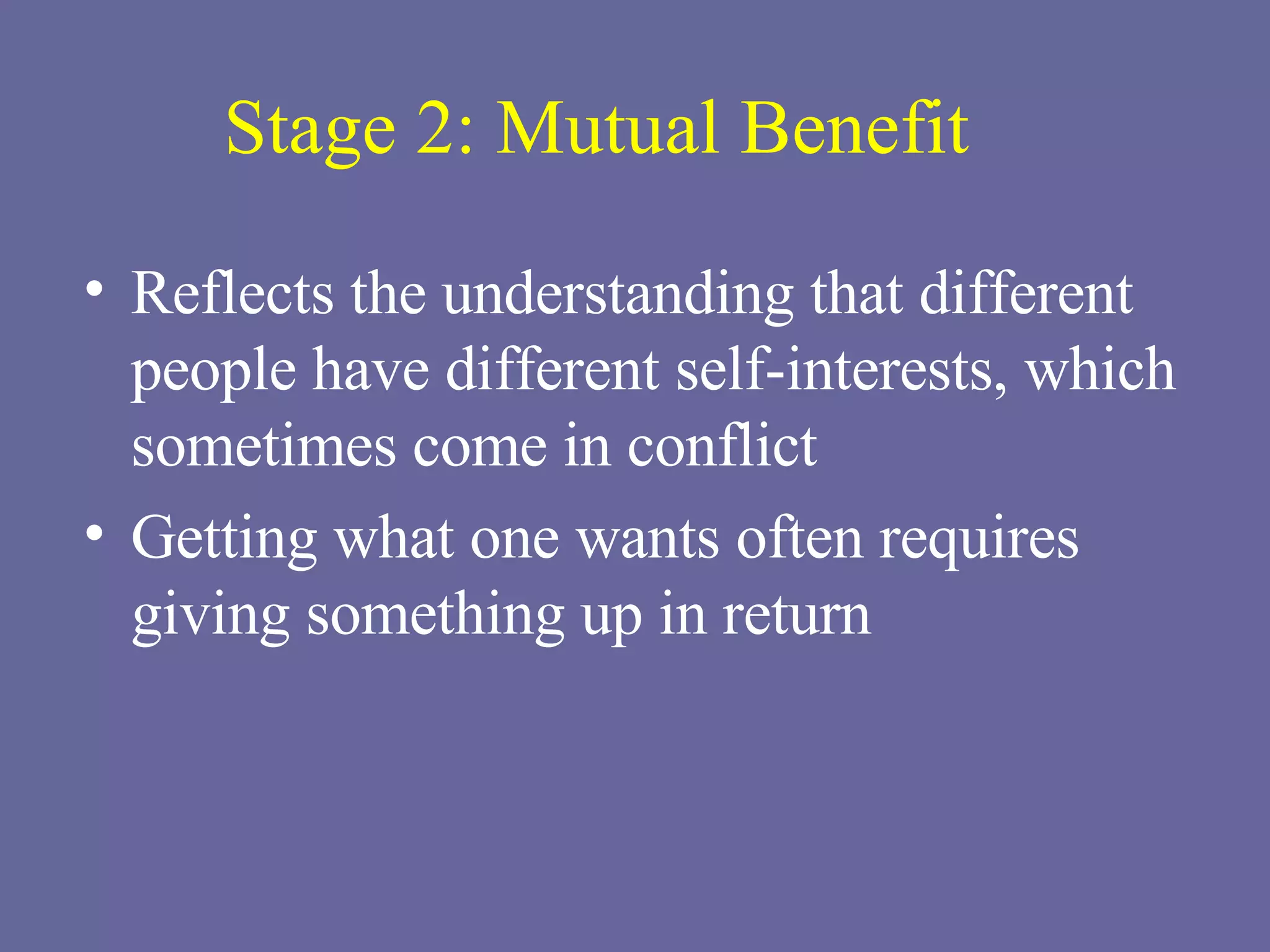 Stage 2: Mutual Benefit Reflects the understanding that different people have different self-interests, which sometimes come in conflict Getting what one wants often requires giving something up in return 