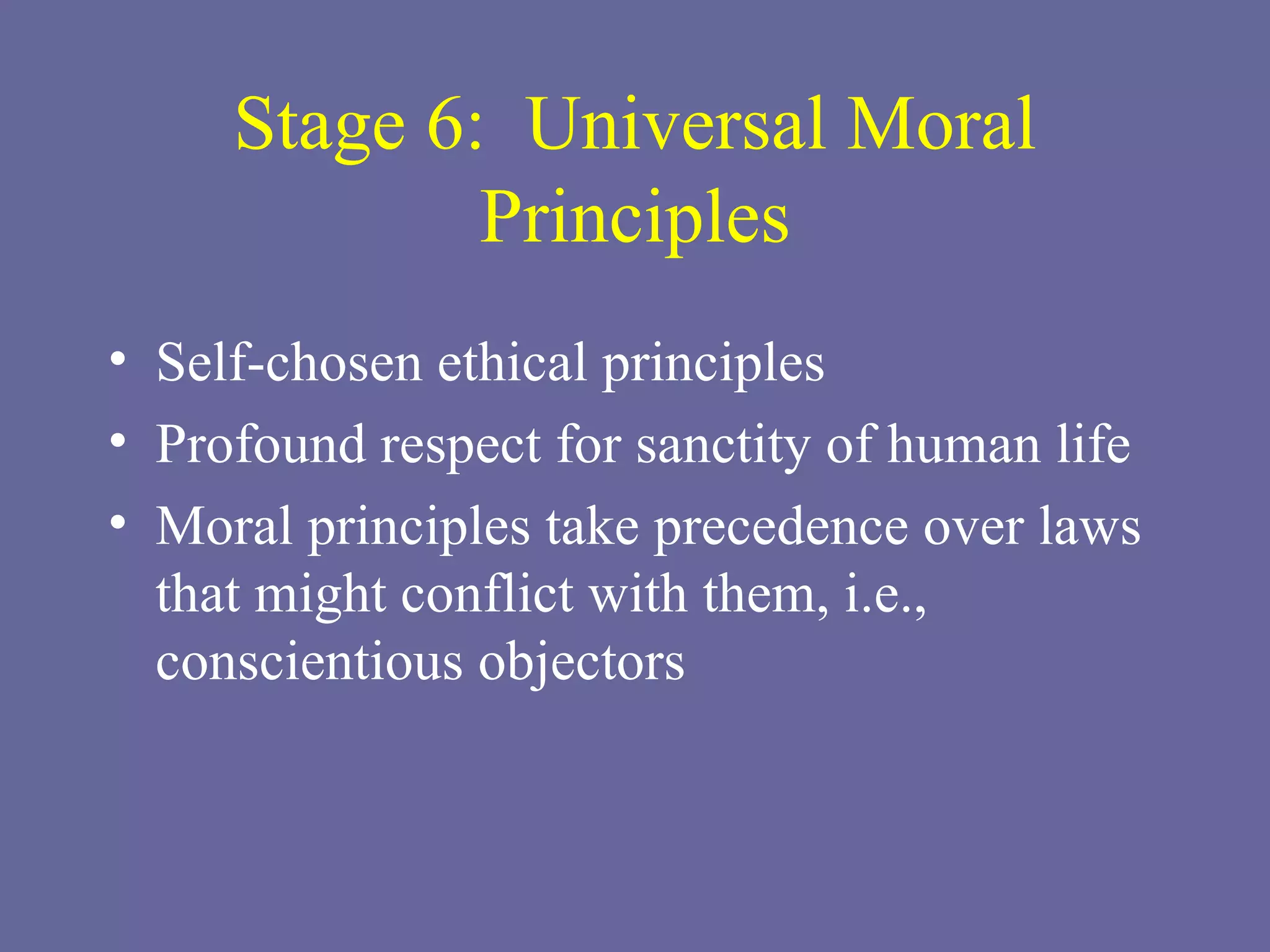 Stage 6:  Universal Moral Principles Self-chosen ethical principles Profound respect for sanctity of human life Moral principles take precedence over laws that might conflict with them, i.e., conscientious objectors 