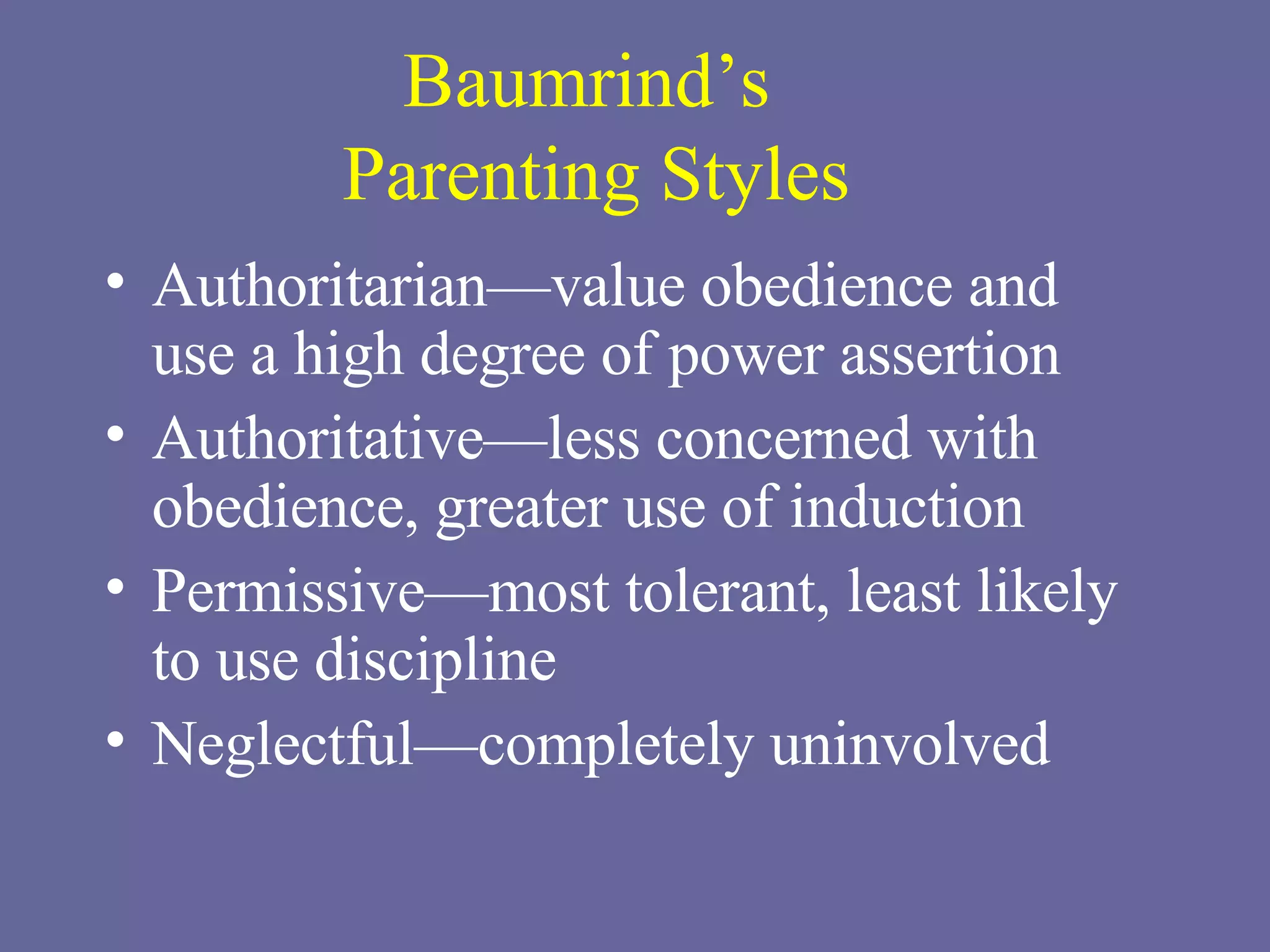 Baumrind’s  Parenting Styles Authoritarian—value obedience and  use a high degree of power assertion Authoritative—less concerned with obedience, greater use of induction Permissive—most tolerant, least likely  to use discipline Neglectful—completely uninvolved 