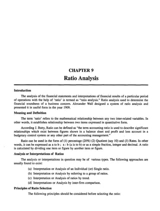 CHAPTER 9

Ratio Analysis
Introduction
The analysis of the financial statements and interpretations of financial results of a particular period
of operations with the help of 'ratio' is termed as "ratio analysis." Ratio analysis used to determine the
financial soundness of a business concern. Alexander Wall designed a system of ratio analysis and
presented it in useful form in the year 1909.
Meaning and Definition
The term 'ratio' refers to the mathematical relationship between any two inter-related variables. In
other words, it establishes relationship between two items expressed in quantitative form.
According J. Batty, Ratio can be defined as "the term accounting ratio is used to describe significant
relationships which exist between figures shown in a balance sheet and profit and loss account in a
budgetary control system or any other part of the accounting management."
Ratio can be used in the form of (1) percentage (20%) (2) Quotient (say 10) and (3) Rates. In other
words, it can be expressed as a to b; a: b (a is to b) or as a simple fraction, integer and decimal. A ratio
is calculated by dividing one item or figure by another item or figure.
Analysis or Interpretations of Ratios
The analysis or interpretations in question may be of various types. The following approaches are
usually found to exist:
(a) Interpretation or Analysis of an Individual (or) Single ratio.
(b) Interpretation or Analysis by referring to a group of ratios.
(c) Interpretation or Analysis of ratios by trend.

(d) Interpretations or Analysis by inter-firm comparison.
Principles of Ratio Selection
The following principles should be considered before selecting the ratio:

 