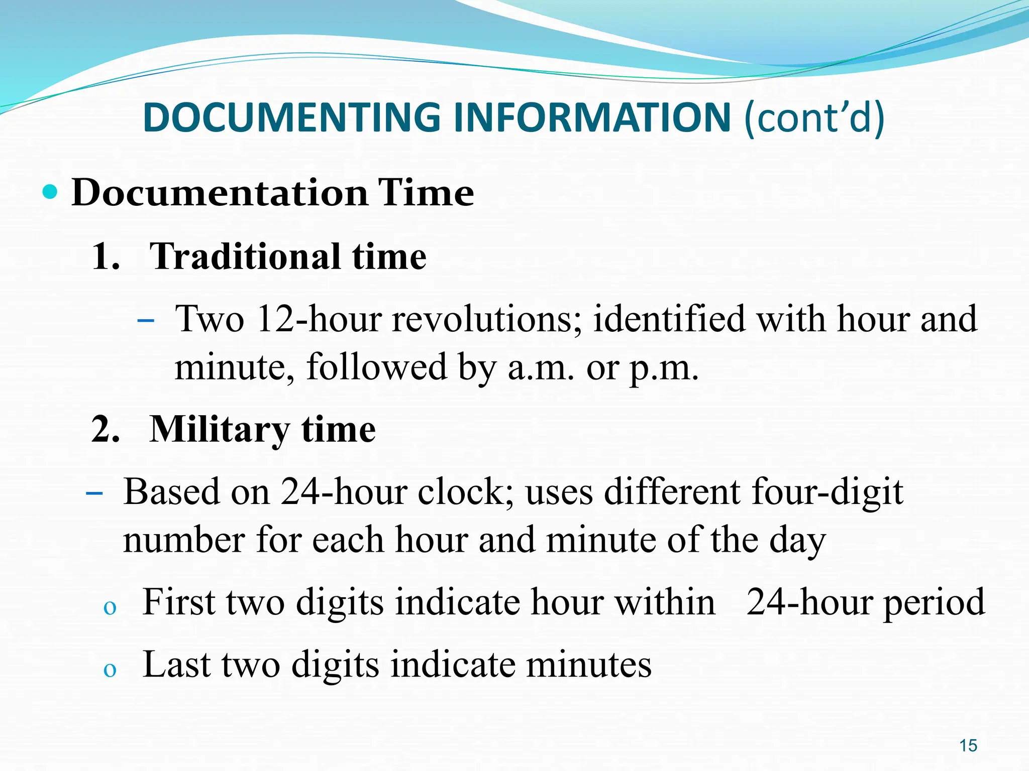 15
DOCUMENTING INFORMATION (cont’d)
 Documentation Time
1. Traditional time
– Two 12-hour revolutions; identified with hour and
minute, followed by a.m. or p.m.
2. Military time
– Based on 24-hour clock; uses different four-digit
number for each hour and minute of the day
o First two digits indicate hour within 24-hour period
o Last two digits indicate minutes
 