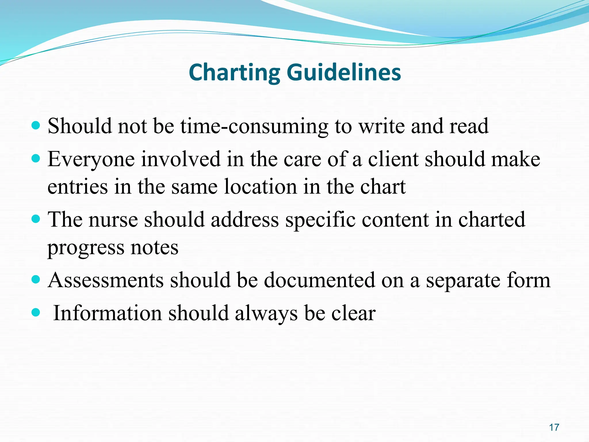 17
Charting Guidelines
 Should not be time-consuming to write and read
 Everyone involved in the care of a client should make
entries in the same location in the chart
 The nurse should address specific content in charted
progress notes
 Assessments should be documented on a separate form
 Information should always be clear
 