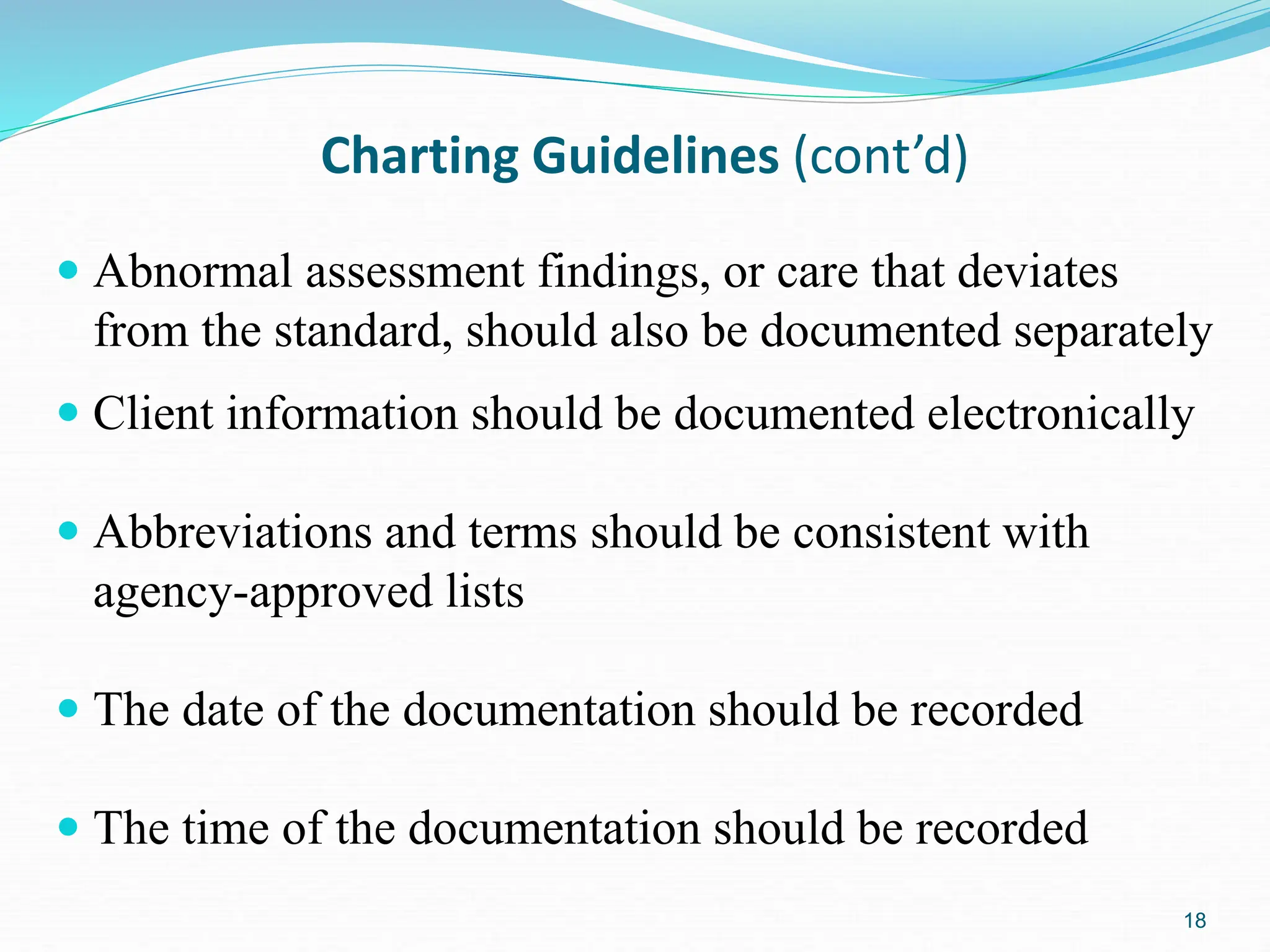 18
Charting Guidelines (cont’d)
 Abnormal assessment findings, or care that deviates
from the standard, should also be documented separately
 Client information should be documented electronically
 Abbreviations and terms should be consistent with
agency-approved lists
 The date of the documentation should be recorded
 The time of the documentation should be recorded
 
