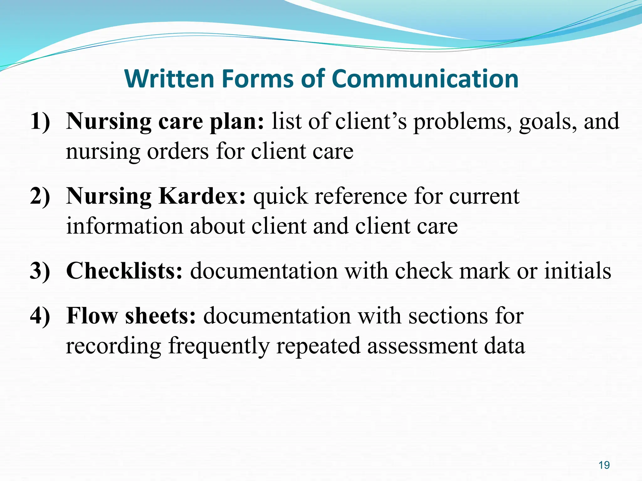 19
Written Forms of Communication
1) Nursing care plan: list of client’s problems, goals, and
nursing orders for client care
2) Nursing Kardex: quick reference for current
information about client and client care
3) Checklists: documentation with check mark or initials
4) Flow sheets: documentation with sections for
recording frequently repeated assessment data
 