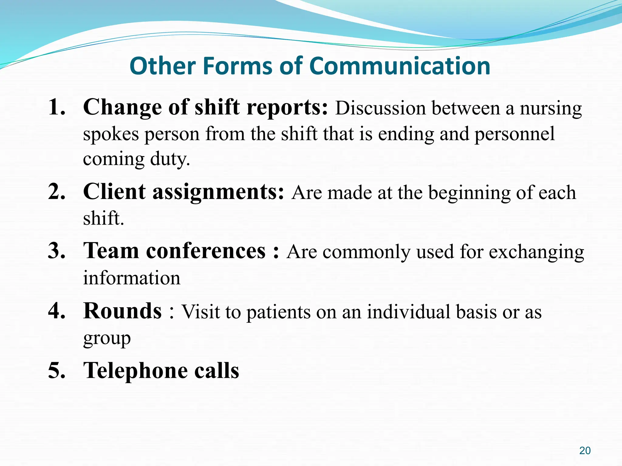 20
Other Forms of Communication
1. Change of shift reports: Discussion between a nursing
spokes person from the shift that is ending and personnel
coming duty.
2. Client assignments: Are made at the beginning of each
shift.
3. Team conferences : Are commonly used for exchanging
information
4. Rounds : Visit to patients on an individual basis or as
group
5. Telephone calls
 