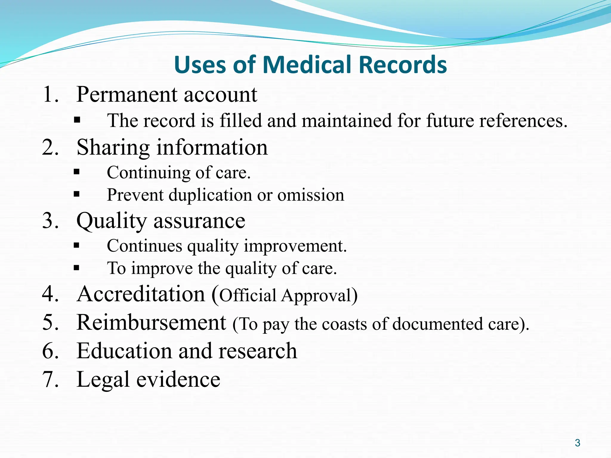 3
Uses of Medical Records
1. Permanent account
 The record is filled and maintained for future references.
2. Sharing information
 Continuing of care.
 Prevent duplication or omission
3. Quality assurance
 Continues quality improvement.
 To improve the quality of care.
4. Accreditation (Official Approval)
5. Reimbursement (To pay the coasts of documented care).
6. Education and research
7. Legal evidence
 