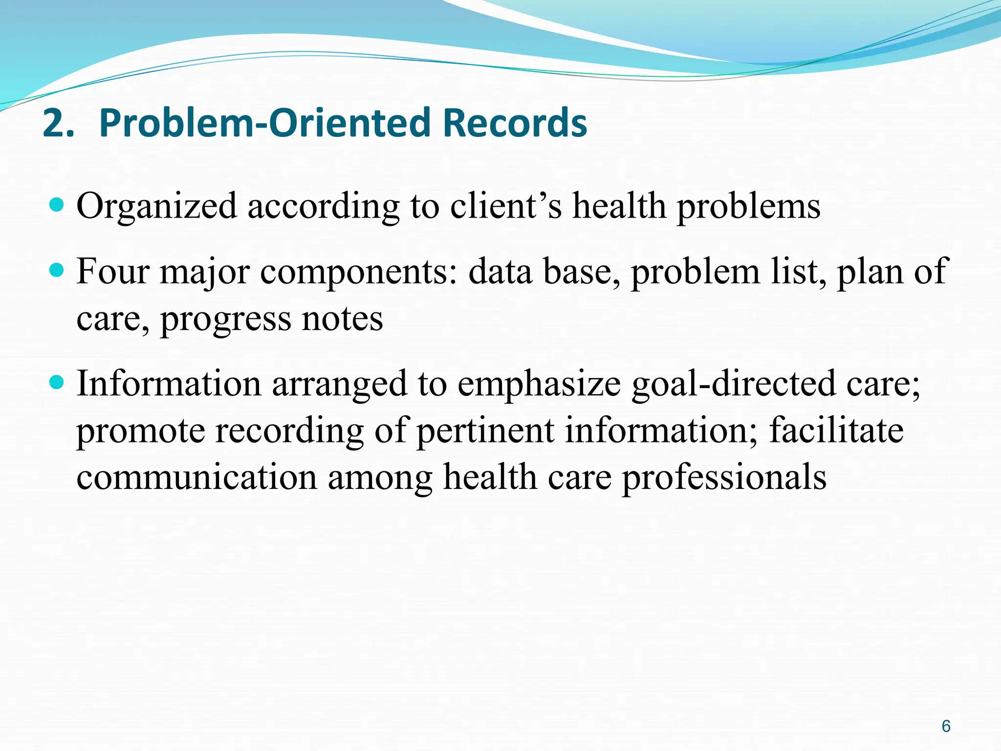 6
2. Problem-Oriented Records
 Organized according to client’s health problems
 Four major components: data base, problem list, plan of
care, progress notes
 Information arranged to emphasize goal-directed care;
promote recording of pertinent information; facilitate
communication among health care professionals
 