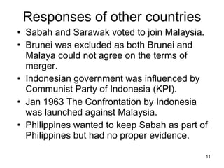 Responses of other countries Sabah and Sarawak voted to join Malaysia. Brunei was excluded as both Brunei and Malaya could not agree on the terms of merger. Indonesian government was influenced by Communist Party of Indonesia (KPI).  Jan 1963 The Confrontation by Indonesia was launched against Malaysia. Philippines wanted to keep Sabah as part of Philippines but had no proper evidence.  
