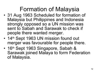 Formation of Malaysia 31 Aug 1963 Scheduled for formation of Malaysia but Philippines and Indonesia strongly opposed so a UN mission was sent to Sabah and Sarawak to check if people there wanted merger. 14 th  Sept 1963 UN mission found out merger was favourable for people there. 16 th  Sept 1963 Singapore, Sabah & Sarawak joined Malaya to form Federation of Malaysia. 