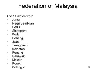 Federation of Malaysia The 14 states were Johor Negri Sembilan Perlis Singapore Kedah Pahang Sabah Trengganu Kelantan Penang Sarawak Melaka Perak  Selangor 