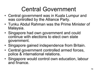 Central Government  Central government was in Kuala Lumpur and was controlled by the Alliance Party. Tunku Abdul Rahman was the Prime Minister of Malaysia. Singapore had own government and could continue with elections to elect own state government. Singapore gained independence from Britain. Central government controlled armed forces, police & international relations. Singapore would control own education, labour and finance. 