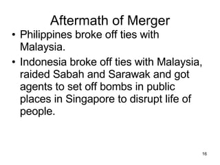 Aftermath of Merger Philippines broke off ties with Malaysia. Indonesia broke off ties with Malaysia, raided Sabah and Sarawak and got agents to set off bombs in public places in Singapore to disrupt life of people. 