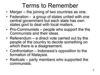 Terms to Remember Merger – the joining of two countries as one. Federation -  a group of states united with one central government but each state has own states govt to deal with local matters. Pro-Communists – people who support the the Communists and their ideas. Referendum – a direct vote carried out by the people of the country to decide something on which there is a disagreement. Confrontation – Indonesia’s opposition to the formation of Malaysia. Radicals – party members who supported the communists.  